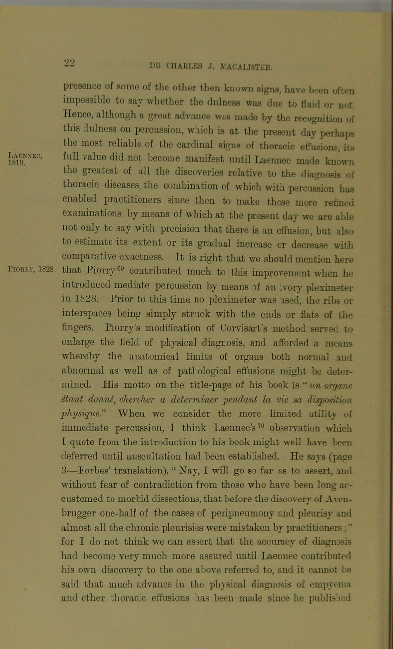 Lakn'xec, 1819. Piohkv, 1828. presence of some of the other then known signs, have been often impossible to say whether the dulness was due to fluid or not. Hence, although a great advance was made by the recognition of tins dulness on percussion, which is at the present day perhaps the most reliable of the cardinal signs of thoracic effusions, its full value did not become manifest until Laennec made known the greatest of all the discoveries relative to the diagnosis of thoracic diseases, the combination of which with percussion has enabled practitioners since then to make those more refined examinations by means of which at the present day we are able not only to say with precision that there is an effusion, but also to estimate its extent or its gradual increase or decrease with comparative exactness. It is right that we should mention here that Piorry6J contributed much to this improvement when he introduced mediate percussion by means of an ivorv pleximeter in 1828. Prior to this time no pleximeter was used, the ribs or interspaces being simply struck with the ends or fiats of the fingers. Piorry’s modification of Corvisart’s method served to enlarge the field of physical diagnosis, and afforded a means whereby the anatomical limits of organs both normal and abnormal as well as of pathological effusions might be deter- mined. His motto on the title-page of his book is “ un organc itant donn6, cherclier a determiner pendant la vie sa disposition physique.” When we consider the more limited utility of immediate percussion, I think Laennec’s70 observation which I quote from the introduction to his book might well have been deferred until auscultation had been established. He says (page 3—Forbes’ translation), “ Hay, I will go so far as to assert, and without fear of contradiction from those who have been long ac- customed to morbid dissections, that before the discovery of Aven- brugger one-half of the cases of peripneumony and pleurisy and almost all the chronic pleurisies were mistaken by practitioners for I do not think we can assert that the accuracy of diagnosis had become very much more assured until Laennec contributed his own discovery to the one above referred to, and it cannot be said that much advance in the physical diagnosis of empyema and other thoracic effusions lias been made since he published