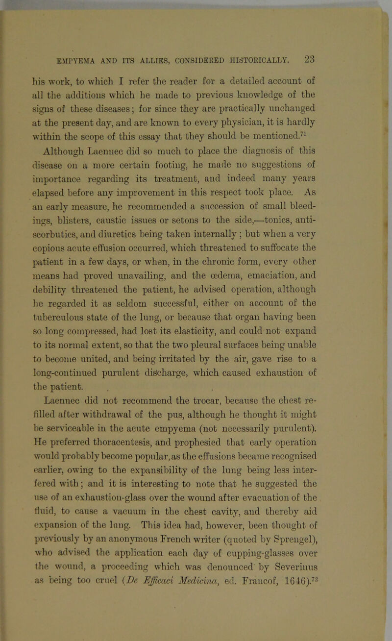 his work, to which I refer the reader for a detailed account of all the additions which he made to previous knowledge of the signs of these diseases; for since they are practically unchanged at the present day, and are known to every physician, it is hardly within the scope of this essay that they should be mentioned.71 Although Laennec did so much to place the diagnosis of this disease on a more certain footing, he made no suggestions of importance regarding its treatment, and indeed many years elapsed before any improvement in this respect took place. As an early measure, he recommended a succession of small bleed- ings, blisters, caustic issues or setons to the side,—tonics, anti- scorbutics, and diuretics being taken internally ; but when a very copious acute effusion occurred, which threatened to suffocate the patient in a few days, or when, in the chronic form, every other means had proved unavailing, and the oedema, emaciation, and debility threatened the patient, he advised operation, although be regarded it as seldom successful, either on account of the tuberculous state of the lung, or because that organ having been so long compressed, had lost its elasticity, and could not expand to its normal extent, so that the two pleural surfaces being unable to become united, and being irritated by the air, gave rise to a long-continued purulent discharge, which caused exhaustion of the patient. Laennec did not recommend the trocar, because the chest re- filled after withdrawal of the pus, although he thought it might be serviceable in the acute empyema (not necessarily purulent). He preferred thoracentesis, and prophesied that early operation would probably become popular, as the effusions became recognised earlier, owing to the expansibility of the lung being less inter- fered with; and it is interesting to note that he suggested the use of an exhaustion-glass over the wound after evacuation of the Huid, to cause a vacuum in the chest cavity, and thereby aid expansion of the lung. This idea had, however, been thought of previously by an anonymous French writer (quoted by Sprengel), who advised the application each day of cupping-glasses over the wound, a proceeding which was denounced by Severinus as being too cruel (Dc Efficaci Medicina, ed. Francof, 1G4G).72