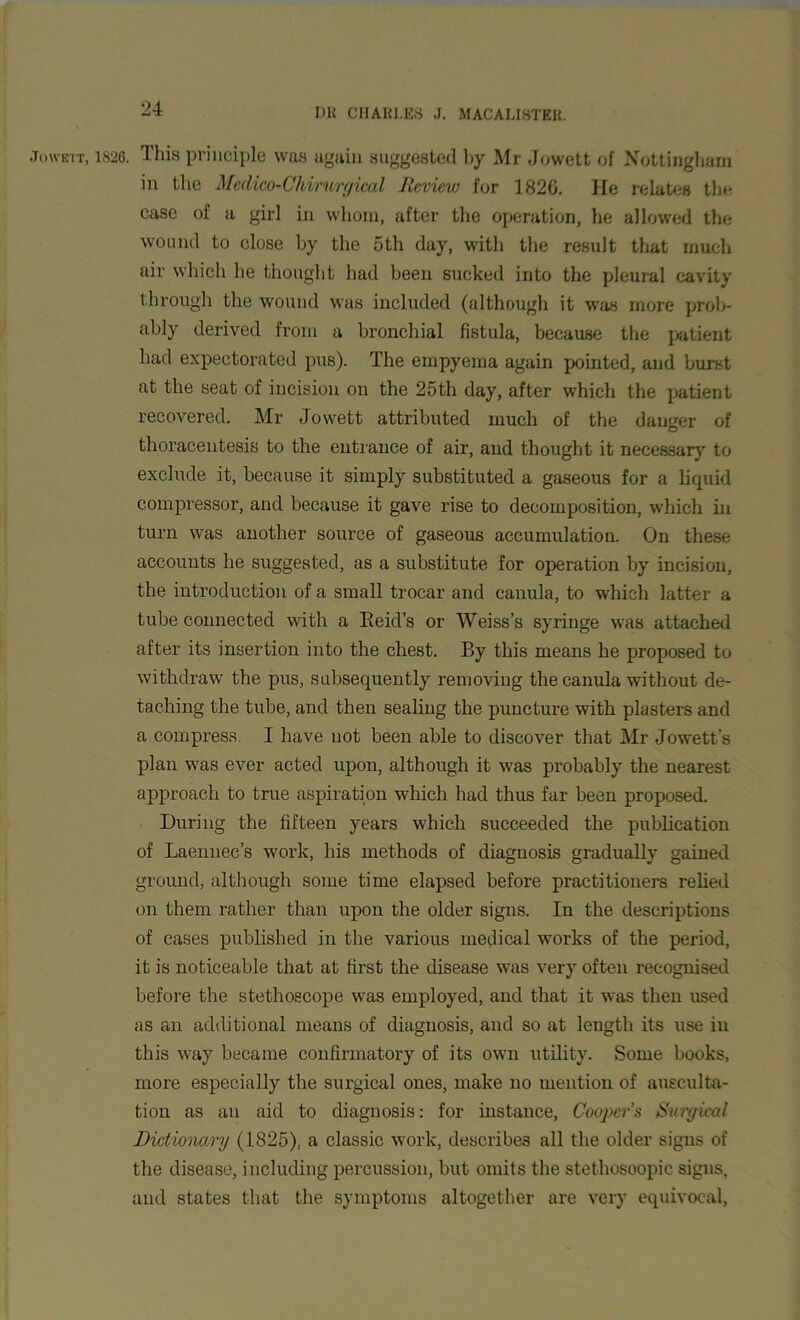 Jowett, 1S26. This principle was again suggested by Mr Jowett of Nottingham in the Medico-Chirurgical Review for 1826. He relates the case of a girl in whom, after the operation, he allowed the wound to close by the 5th day, with the result that much air which he thought had been sucked into the pleural cavity through the wound was included (although it was more prob- ably derived from a bronchial fistula, because the patient had expectorated pus). The empyema again pointed, and burst at the seat of incision on the 25th day, after which the patient recovered. Mr Jowett attributed much of the danger of thoracentesis to the entrance of air, and thought it necessary to exclude it, because it simply substituted a gaseous for a liquid compressor, and because it gave rise to decomposition, which in turn was another source of gaseous accumulation. On these accounts he suggested, as a substitute for operation by incision, the introduction of a small trocar and canula, to which latter a tube connected with a Eeid’s or Weiss’s syringe was attached after its insertion into the chest. By this means he proposed to withdraw the pus, subsequently removing the canula without de- taching the tube, and then sealing the puncture with plasters and a compress. I have not been able to discover that Mr Jowett’s plan was ever acted upon, although it was probably the nearest approach to true aspiration which had thus far been proposed. During the fifteen years which succeeded the publication of Laennec’s work, his methods of diagnosis gradually gained ground, although some time elapsed before practitioners relied on them rather than upon the older signs. In the descriptions of cases published in the various medical works of the period, it is noticeable that at first the disease was very often recognised before the stethoscope was employed, and that it was then used as an additional means of diagnosis, and so at length its use in this way became confirmatory of its own utility. Some books, more especially the surgical ones, make no mention of ausculta- tion as an aid to diagnosis: for instance, Cooper’s Surgical Dictionary (1825), a classic work, describes all the older signs of the disease, including percussion, but omits the stethosoopic signs, and states that the symptoms altogether are very equivocal,