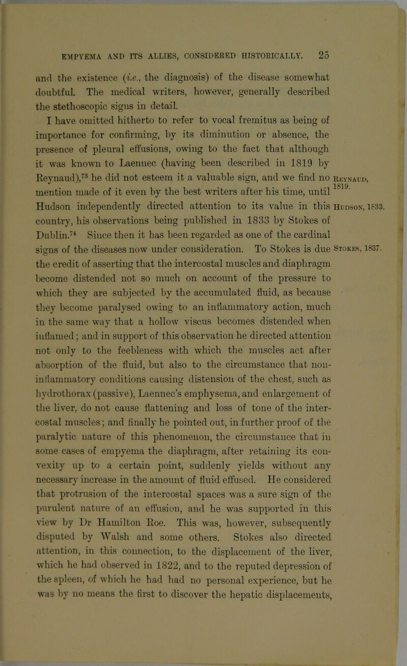 and the existence (i.e., the diagnosis) of the disease somewhat doubtful. The medical writers, however, generally described the stethoscopic signs in detail. I have omitted hitherto to refer to vocal fremitus as being of importance for confirming, by its diminution or absence, the presence of pleural effusions, owing to the fact that although it was known to Laenuec (having been described in 1819 by Reynaud),73 he did not esteem it a valuable sign, and we find no reynaud, mention made of it even by the best writers after his time, until1819' Hudson independently directed attention to its value in this Hudson, 1833. country, his observations being published in 1833 by Stokes of Dublin.74 Since then it has been regarded as one of the cardinal signs of the diseases now under consideration. To Stokes is due Stokes, 1837. the credit of asserting that the intercostal muscles and diaphragm become distended not so much on account of the pressure to which they are subjected by the accumulated fluid, as because they become paralysed owing to an inflammatory action, much in the same way that a hollow viscus becomes distended when inflamed; and in support of this observation he directed attention not only to the feebleness with which the muscles act after absorption of the fluid, but also to the circumstance that non- inflammatory conditions causing distension of the chest, such as hvdrothorax (passive), Laennec’s emphysema, and enlargement of the liver, do not cause flattening and loss of tone of the inter- costal muscles; and finally he pointed out, in further proof of the paralytic nature of this phenomenon, the circumstance that in some cases of empyema the diaphragm, after retaining its con- vexity up to a certain point, suddenly yields without any necessary increase in the amount of fluid effused. He considered that protrusion of the intercostal spaces was a sure sign of the purulent nature of an effusion, and he was supported in this view by Dr Hamilton Roe. This was, however, subsequently disputed by Walsh and some others. Stokes also directed attention, in this connection, to the displacement of the liver, which he had observed in 1822, and to the reputed depression of the spleen, of which he had had no personal experience, but he was by no means the first to discover the hepatic displacements,