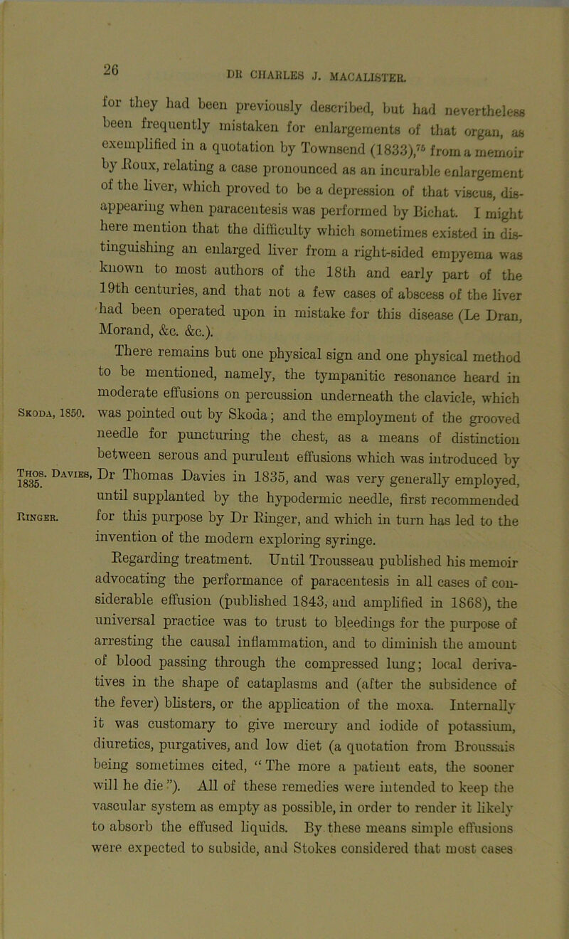 2G Dlt CHARLES J. MACALISTEE. for they had been previously described, but had nevertheless been frequently mistaken for enlargements of that organ, as exemplified in a quotation by Townsend (1833),76 from a memoir by -Roux, relating a case pronounced as an incurable enlargement of the liver, which proved to be a depression of that viscus, dis- appearing when paracentesis was performed by Bichat. I might lieie mention that the difficulty which sometimes existed in dis- tinguishing an enlarged liver from a right-sided empyema was known to most authors of the 18th and early part of the 19th centuries, and that not a few cases of abscess of the liver had been operated upon in mistake for this disease (Le Dran, Morand, &c. &c.). There remains but one physical sign and one physical method to be mentioned, namely, the tympanitic resonance heard in moderate effusions on percussion underneath the clavicle, which Skoda, 1850. v7as pointed out by Skoda; and the employment of the grooved needle for puncturing the chest, as a means of distinction between serous and purulent effusions which was introduced by 1835S' Davies’ Thomas Davies in 1835, and was very generally employed, until supplanted by the hypodermic needle, first recommended Ringer. for this purpose by Dr Ringer, and which in turn has led to the invention of the modern exploring syringe. Regarding treatment. Until Trousseau published his memoir advocating the performance of paracentesis in all cases of con- siderable effusion (published 1843, and amplified in 1868), the universal practice was to trust to bleedings for the purpose of arresting the causal inflammation, and to diminish the amount of blood passing through the compressed lung; local deriva- tives in the shape of cataplasms and (after the subsidence of the fever) blisters, or the application of the moxa. Internally it was customary to give mercury and iodide of potassium, diuretics, purgatives, and low diet (a quotation from Broussais being sometimes cited, “ The more a patient eats, the sooner will he die”). All of these remedies were intended to keep the vascular system as empty as possible, in order to render it likely to absorb the effused liquids. By these means simple effusions were expected to subside, and Stokes considered that most cases
