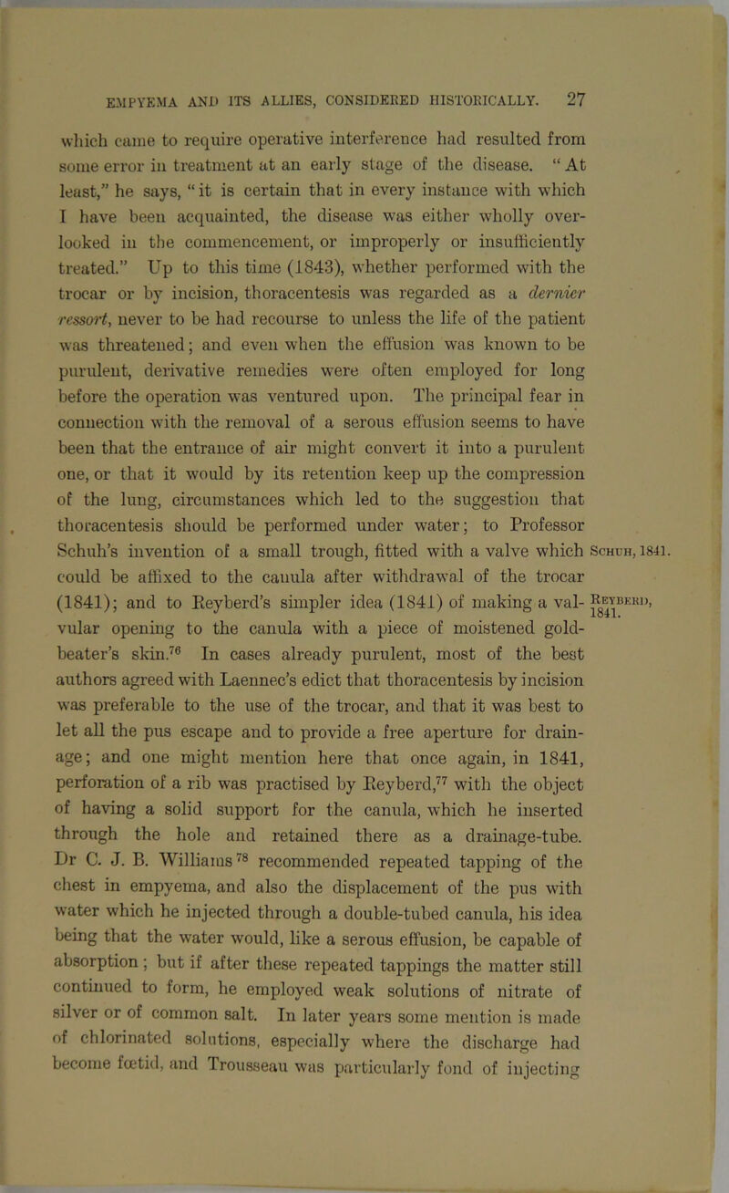 which came to require operative interference had resulted from some error in treatment at an early stage of the disease. “ At least,” he says, “ it is certain that in every instance with which I have been acquainted, the disease was either wholly over- looked in the commencement, or improperly or insufficiently treated.” Up to this time (1843), whether performed with the trocar or by incision, thoracentesis was regarded as a dernier rcssort, never to be had recourse to unless the life of the patient was threatened; and even when the effusion was known to be purulent, derivative remedies were often employed for long before the operation was ventured upon. The principal fear in connection with the removal of a serous effusion seems to have been that the entrance of air might convert it into a purulent one, or that it would by its retention keep up the compression of the lung, circumstances which led to the suggestion that thoracentesis should be performed under water; to Professor Schuh’s invention of a small trough, fitted with a valve which Schuh, 1841. could be affixed to the cauula after withdrawal of the trocar (1841); and to Eeyberd’s simpler idea (1841) of making a val- Reybeku, vular opening to the canula with a piece of moistened gold- beater’s skin.76 In cases already purulent, most of the best authors agreed with Laennec’s edict that thoracentesis by incision was preferable to the use of the trocar, and that it was best to let all the pus escape and to provide a free aperture for drain- age; and one might mention here that once again, in 1841, perforation of a rib was practised by Eeyberd,77 with the object of having a solid support for the canula, which he inserted through the hole and retained there as a drainage-tube. Ur C. J. B. Williams78 recommended repeated tapping of the chest in empyema, and also the displacement of the pus with water which he injected through a double-tubed canula, his idea being that the water would, like a serous effusion, be capable of absorption ; but if after these repeated tappings the matter still continued to form, he employed weak solutions of nitrate of silver or of common salt. In later years some mention is made of chlorinated solutions, especially where the discharge had become foetid, and Trousseau was particularly fond of injecting