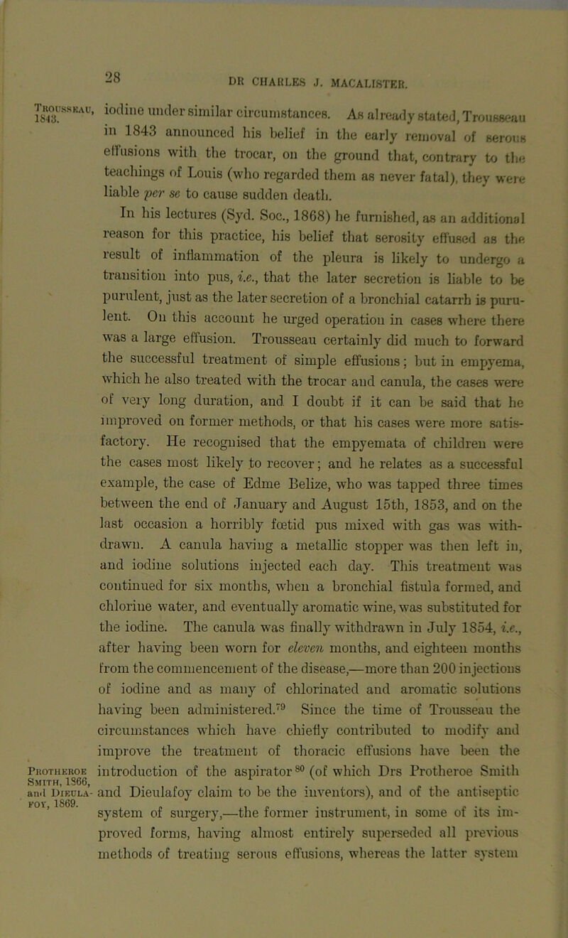 Thousskau. 1843. PliOTHEROE Smith, 1866, and Dikula- fov, 1869. iodine under similar circumstances. As already stated, Trousseau in 1843 announced his belief in the early removal of serous effusions with the trocar, on the ground that, contrary to the teachings of Louis (who regarded them as never fatal), they were liable per se to cause sudden death. In his lectures (Syd. Soc., 1868) he furnished, as an additional reason for this practice, his belief that serosily effused as the result of inflammation of the pleura is likely to undergo a transition into pus, i.e., that the later secretion is liable to be purulent, just as the later secretion of a bronchial catarrh is puru- lent. On this account he urged operation in cases where there was a large effusion. Trousseau certainly did much to forward the successful treatment of simple effusions; but in empyema, which he also treated with the trocar and canula, the cases were of very long duration, and. I doubt if it can be said that he improved on former methods, or that his cases were more satis- factory. He recognised that the empyemata of children were the cases most likely to recover; and he relates as a successful example, the case of Edme Belize, who was tapped three times between the end of January and August 15th, 1853, and on the last occasion a horribly foetid pus mixed with gas was with- drawn. A canula having a metallic stopper was then left in, and iodine solutions injected each day. This treatment was continued for six months, when a bronchial fistula formed, and chlorine water, and eventually aromatic wine, was substituted for the iodine. The canula was finally withdrawn in July 1854, i.e., after having been worn for eleven months, and eighteen months from the commencement of the disease,—more than 200 injections of iodine and as many of chlorinated and aromatic solutions having been administered.79 Since the time of Trousseau the circumstances which have chiefly contributed to modify and improve the treatment of thoracic effusions have been the introduction of the aspirator80 (of which I)rs Protheroe Smith and Dieulafoy claim to be the inventors), and of the antiseptic system of surgery,—the former instrument, in some of its im- proved forms, having almost entirely superseded all previous methods of treating serous effusions, whereas the latter system