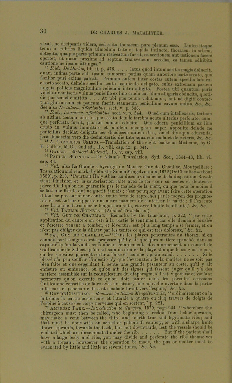 vexat, ne deeipeans videro, sed scito thoracem pure plenum esse. Liuteo itaque team in rubnca liquida admodurn trite et tepida intincto, thoraceni in orbera, obtegito, quaque parte primurn resiccatum fuerit, ea sectionem aut ustionem faceie oportet, ut quam proxime ad septum transversum accedas, ea tamen adhibita cautione ne ipsuni attingas.” Ibid., DcMorbis, lib. ii. p. 476. . . . latus quod iutuniuerit a magisdoluerit, quam intima parte sub ipsum tumorem potius quam anteriore parte secato, quo faoilior puri oxitus pateat. Primum autem inter costas cutem specillo late <-x- cisorio secato, deinde specillo acuto panniculo deligato, cuius extremam partem unguis pollicis magnitudine relictam intro adigito. Postea ubi quantum puris videbitnr emiseris vulnus penicillo ex lino crudo cui filum alligarisobducito, quoti- die pus semel emittito ... At ubi pus tenue velut aqua, aut ad digiti contac- tutn glutinosum et paucum fuerit, stanneum penicillum cavum indito, &c., &e. See also Do intern, affectionbus, sect. v. p. 536. 17 Ibid., Da intern, affecti-dhbus, sect. v. p. 544. Quod cum intellexeris, tertiarn ab ultima costam ad os usque secato deinde terebra acuta ulterius perforate, cum- que perforata fuerit, paucam aquatn educito. Qua educta penicillium ex lino crudo in vulnus immittito et mollem spongiam super apponito deinde ne penicillus decidat deligato per duodecem autem dies, seinel die aqua educenda, post duodecim vero die deciinotertio die tota aqua educenda et de caeieris, &c. aie. 18 A. Cornelius Celsus.—Translation of the eight books on Medicine, by G. F. Collier, M.D., 2nd ed., lib. viii. cap. ix. p. 344. 19 Galen.—Methodi Medendi, lib. v. cap. viii. 20 Paulus zEgineta. —Dr Adam’s Translation, Syd. Soc., 1844-48, lib. vi. cap. 44. 21 Fid. also La Grande Chyrurgie de Maistre Guy de Chauliac, Montpelliere ; Translation and remarks by Maistre Simon Mingelvusaulx, 1672 (De Chauliac = about 1589), p. 218, “Pourtant Haly Abbas au discours neufieme de la disposition Royale tiout l’incision et la cauterisation l'aite avee le ter pour suspeetes et douteuscs parce clit il qu’on ne guarentie pas le malade de la inort, ou que pour le moins il se fait une fistule qni ne guerit jamais ; e’est pourquoy avant faire cette operation il faut se precautionner contre toute forte de reproehes par le moyen des prognos- tics et cet auteur rapporte une autre matiiere de canteriser la partie ; il l’execute avec la raciue d’aiistoloche longue brulante, et avec l’huile bouillaute,” &e. &c. 22 Fid. Paulus jEgineta—(Adams’ Translation). 23 Fid. Guy de Chauliac.—Remarks by the translator, p. 222, “par cette application du cautere on oste a la partie le sentiment, car elle demeure bruslee et l’escarre venant a toinber, et loverture est plus long temps a se termer, et on n’est pas obliger de la dilater par les tentes ce qui est tres doloreux,” &c. &c. 24 e.g., Guy de Chauliac. — “Dans les playes penetrantes du thorax, si on connoit par les signes desia proposez qu’il y ait quelques matiere epanchee dans sa capacite qu’on la vuide sans aucun retardement, et couformemeut au conseil de Guilleauuie de Salicet qu’on ait soin de dilater la playe afin que le sang ou le pus, ou les serositez puissent sortir a Raise et coniine a plain canal Si le blesse n’a peu souffrir l’injectio n’y que l’evacuatiou de la matiere ne se soit pas bien faite et que cependant il sente une grande pesanteur au coste, qu’il y ait enfleure ou eminence, ou qu’ou ait des signes qui fassent juger qu’il y’a des mature assemblee sur la reduplicature du diaphragm, s’il est vigoreuse et vou'ant permettre qu’on execute ce qu’on doit tauter dans les pareilles occasions Guilleaume conseille de faire avec un bistory une nouvelle overture dans la partie inferieure et penchante du coste malade tirant vers l’espine,” &c. &c. 28 Guy de Chauliac.—lie marks by Simon Mingelvusaulx., “ ordinairement on la fait dans la partie posterieure et laterale a quatre ou cinq travers de doigts de Tespine a cause des corps nerveuse qui en sortent,” p. 221. 2b Ambrose Par A—Introduction to Surgery, 1579, page 234, “wherefore the ehirurgeon must then be called, who beginning to reckon from below upwards, may make a vent between the third and fourth true and legitimate libs ; and that must be done with an actual or potentiall cautery, or with a sharpe knife drawn upwards, towards the back, but not downwards, lest the vessels should be violated which are disseminated under the rib Rut if the patient shall have a large body and ribs, you may divide and perforate the ribs themselves with a trepan ; howsoever the operation be made, the pus or matter must Le evacuated by little and little at several times,” &c. &c.