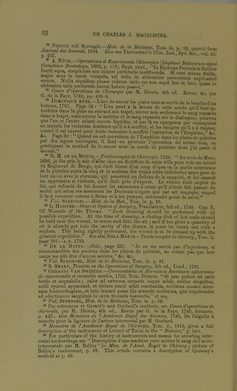 Jn DnouiNvid. Sprenge 1. Hist, de la Medicine, Tom. ix. p. 29, quoted from ./oimwiZ dcs Savants, 1694. Al-,o see Trousheau’h Clin. Led., , 8yd. Soc., voL iii. p. 207. 37 A. NiiCK.—Operational et Experimenta Chirurgica (.Lugduni Batawrum amid Cornelium Boutesteyn, 1692, p. 113), Expt. xxxi., “ Iu Hydroue Pectoris si fluidior fuent aqua, simphciter acu nnnori perforatio iustituenda. Si vero minus Huj,ja major acus in usurn vocanda, uti infra in abdominis paracentesi explicaturi surnus. Nulla siquidem obesse videtur ratio cur non aequfe hoc in loco ouam iu abdonnne tails perforatio locum habere posset.” ’ 4 » Court d’Operations de Chirurgie par M. Dionis, 4th ed. Revue, Ac par G. de la Faye, 1740, pp. 438-9. 1 39 Dominique Anel.—L’art de succer les plaies sans se servir de la bouehe d’un horn me, 1/0/. Page 24: “ L’on peut a la faveur de cette sonde qu’il faut in- troduire dans la plaie en suivant son trajet, succer non seulement le sang repaadu dans le trajet, mais encore la matiere et le sang repandu sur le diafragme t>ourveu que 1 un et 1 autre soient encore liquides, ct par la on epargnera par consequent au malade les violantes douleurs qu’il a a souffrir, et les dangers qu’il a a risquer quand ll est expose pour toute ressource 5 souffrir l’operation de l’Empieme, Ac! Ac. Page 30 : “ Quand on est convaincu de l’Empieme dans les plaiesde poitrine par des signes univoques, il faut en prevenir l’opeiution du menie nom, en pratiquant la method de le succer avec la sonde de poitrine dont j’ai parle ci devant.” 1 40 G. M. de la Motte. —Traiticomplet de Chirurgie, 1722. ‘‘ Au mois de liars, 1696, je fus prie le soil- d’aller chez un Eotiffeurde cette ville pour voir un soldat du Regiment de Benge, qui dtoit blesse d’un coup d’epee en la partie anterieure de la poitrine entre la cinq et la sexieme des vraies cotes inferieures assez pres de leur union avecle sternum, qui penetroit un dedans de la capacite, et lui causoit un oppression si violente, qu’il etoit pres d’expirer. Le vicaire etoit aupres de lui, qui refusoit de lui donner les sacreinens a cause qu’il s’etoit fait panser du secret qui selon ces messieurs les Docteurs n’opere que par art magique, auquel il faut renoncer comme a Satan et h, ses pompes, autrement point de°salut.” 41 Vid. Sprexgel.—Hist, de la Med., Tom. ix. p. 38. 42 L. Keister— General System of Surgery, Translation, 3rd cd., 1748. Cap. X. Of Wounds of the Thorax. “Each dressing should be performed with all possible expedition. At the time of dressing, a chafing dish of hot coals should be held near the wound, to warm and thin the air ; and if too great a quantity of air is already got into the cavity of the thorax, it must be drawn out with a syphon. This being rightly performed, the wound is to be dressed up with the greatest expedition. ” See also Dela Motte— Trade complet de chirurg., Tom. ii. page 291—a. d. 1722. 43 De la Motte.—Ibid., page 297. “Je ne me servis pas d’inj’ections, si recommandees des auciens dans les places de poitrine, ne volant pas que leur usage me put etre d’aucun secours,’’ Ac. Ac. 44 Vid. Sprengel, Hist, de la Medicine, Tom. ix. p. 31. 45 S. Sharp, Treatise on the Operations of Surgery, 8th ed., Loud., 1761. 4ti Gerardi Van Swieten.—Commentaria in Hermanni Boerliaave aphorismos de cognoscendis ct curandis morbis, 1752, Tom. Primus, “Si jam pulsus sit satis fortis et aequabilis ; calor ad extrema corporis usque adsit, nullus singultus, nulli spasmi appareant, et virium simul adsit constantia, novimus cessare iuter- nam hcemorrhagiam, et tuto tentari posse ilia arrentis inolimina, qine requiruntur ad eductionem sanguinis in cavis thoracis haerentis,” et seq. 47 Vid. Sprengel, Hist, de la Medicine, Tom. ix. p. 59. 48 For references re Gerard’s and Goulard’s methods, see Cours d’operations dc chirurgie, par M. Dionis, 4th ed., Revue par G. de la Faye, 1740, footnote, ]). 425 ; also Mcmoircs dc VAcademic lloyal dcs Sciences, 1740, De l’aigulle a manche pour la ligature de l’artere intercostal par M. Goulard. 49 Memoires de VAcademic Royal de Chirurgie, Tom. ii., 1819, gives a full description of the instrument of Lotteri of Turin in the “ Histoirc,” p. lxiv. 60 For particulars of the history of instruments and means for arresting inter- costal lnemorrhage see “ Description d’une machine pour arreter le sang del’artere intercostale par M. Bslloq ” in Mim. de VAcad. Royal de Chirurg.; picture of Belloq’s instrument, p. 88. This article contains a description of Quesnay’s method at p. 89.