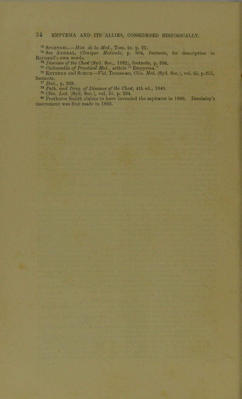 72 Spuenoei,.—Hist, de la Mud., Torn. ix. p. 21. 78 See AndraIi, Clinique Mcdicalc, p. 604, footnote, for description in Reynaud’s own words. 74 Diseases of the Cheat (Syd. Soc., 1882), footnote, p. 506. 75 Cyclopaedia of Practical Med., article “Empyema.’’ 76 Rkyberd and Schuh—Vid. Trousseau, Clin. Med. (Syd. Soc.), vol. iii. p.215, footnote. 77 Ibid., p. 269. 78 Path, and Diag. of Diseases of the Chest, 4th ed., 1840. 7a Clin. Led. (Syd. Soc.), vol. iii. p. 234. 80 Prothcroe Smith claims to have invented the aspirator in 1866. Dieulafoy’s instrument was first made in 1869.