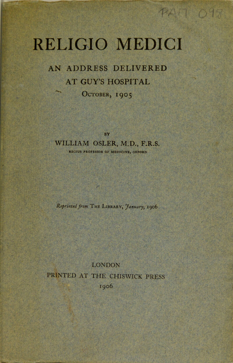 AN ADDRESS DELIVERED AT GUY’S HOSPITAL October, 1905 BY WILLIAM OSLER, M.D., F.R.S. REGIUS PROFESSOR OF MEDICINE, OXFORD Reprinted from The Library, January, 1906 LONDON PRINTED AT THE CHISWICK PRESS 1906