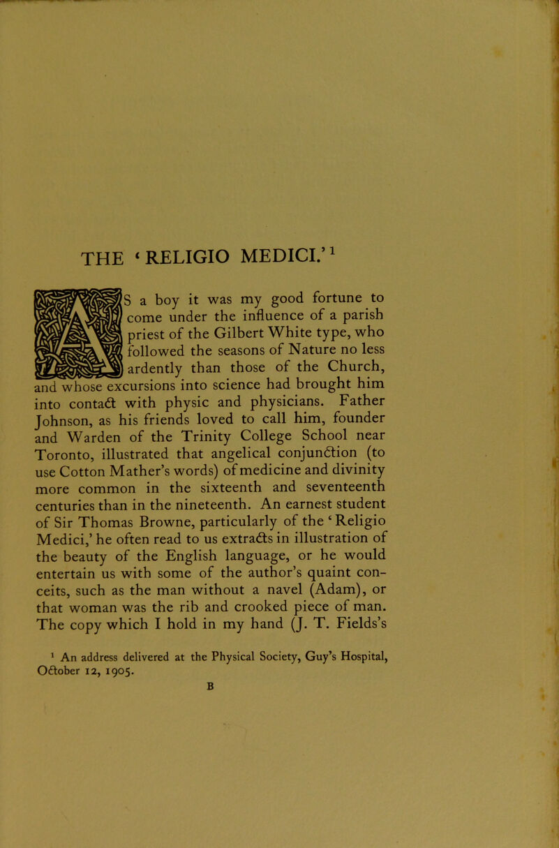 THE ‘ RELIGIO MEDICI.’1 * * S a boy it was my good fortune to come under the influence of a parish priest of the Gilbert White type, who followed the seasons of Nature no less % 1 ardently than those of the Church, and whose excursions into science had brought him into contact with physic and physicians. Father Johnson, as his friends loved to call him, founder and Warden of the Trinity College School near Toronto, illustrated that angelical conjunction (to use Cotton Mather’s words) of medicine and divinity more common in the sixteenth and seventeenth centuries than in the nineteenth. An earnest student of Sir Thomas Browne, particularly of the 4 Religio Medici,’ he often read to us extracts in illustration of the beauty of the English language, or he would entertain us with some of the author’s quaint con- ceits, such as the man without a navel (Adam), or that woman was the rib and crooked piece of man. The copy which I hold in my hand (J. T. Fields’s 1 An address delivered at the Physical Society, Guy’s Hospital, O&ober 12, 1905. B