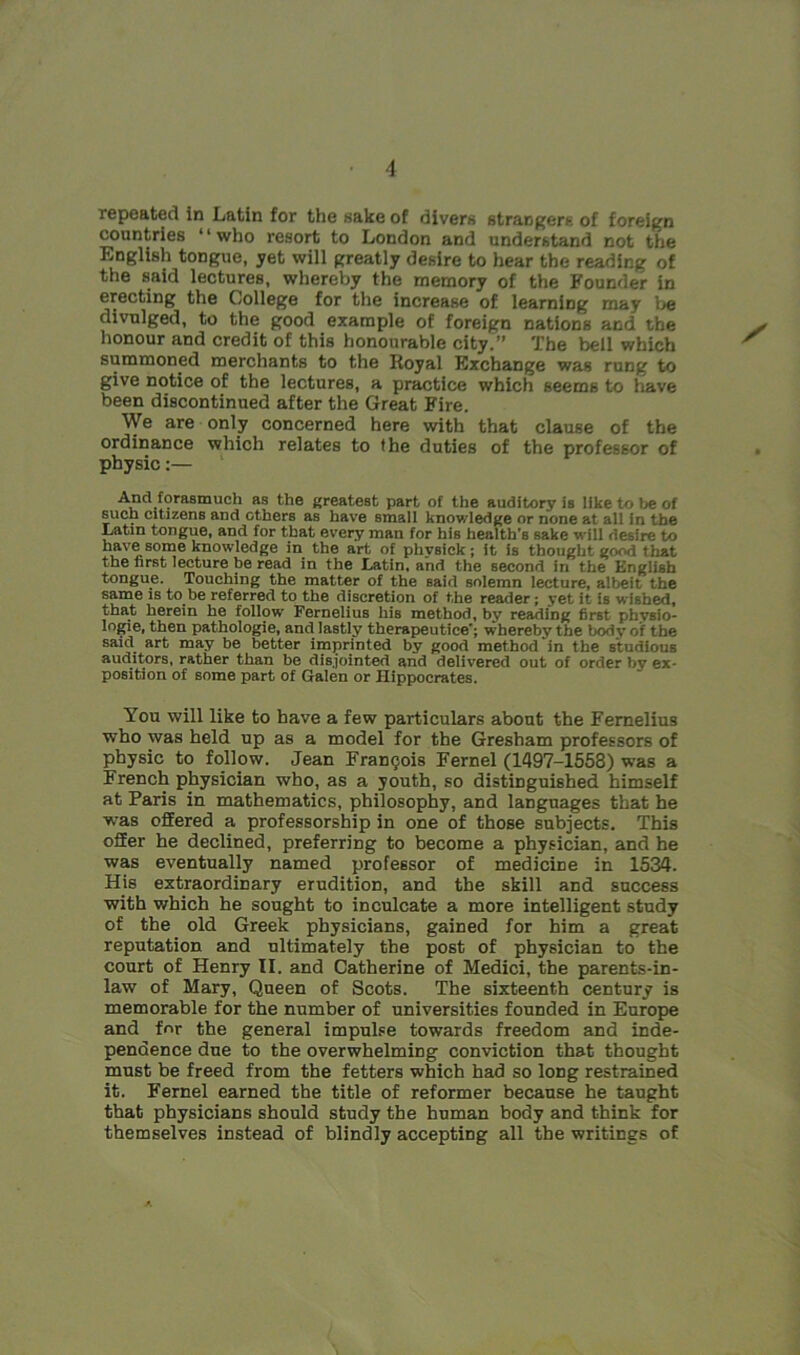 repeated in Latin for the sake of divers strangers of foreign countries “who resort to London and understand not the English tongue, yet will greatly desire to hear the reading of the said lectures, whereby the memory of the Founder in erecting the College for the increase of learning may be divulged, to the good example of foreign nations and the honour and credit of this honourable city.” The bell which summoned merchants to the Royal Exchange was rung to give notice of the lectures, a practice which seems to have been discontinued after the Great Fire. We are only concerned here with that clause of the ordinance which relates to the duties of the professor of physic:— And fomBmilch as the greatest part of the auditory is like to be of such citizens and ethers as have small knowledge or none at all in the Latin tongue, and for that every man for his health’s sake will desire to have some knowledge in the art of phvsick; it is thought good that the first lecture be read in the Latin, and the second in the English tongue. Touching the matter of the said solemn lecture, albeit the same is to be referred to the discretion of the reader ; yet it is w ished, that herein he follow Pernelius his method, by reading first phvsio- logie, then pathologie, and lastly therapeutice'; whereby the body of the said art may be better imprinted by good method in the studious auditors, rather than be disjointed and delivered out of order by ex- position of some part of Galen or Hippocrates. You will like to have a few particulars about the Femelius who was held up as a model for the Gresham professors of physic to follow. Jean Francois Fernel (1497-1558) was a French physician who, as a youth, so distinguished himself at Paris in mathematics, philosophy, and languages that he was offered a professorship in one of those subjects. This ofEer he declined, preferring to become a physician, and he was eventually named professor of medicine in 1534. His extraordinary erudition, and the skill and success with which he sought to inculcate a more intelligent study of the old Greek physicians, gained for him a great reputation and ultimately the post of physician to the court of Henry II. and Catherine of Medici, the parents-in- law of Mary, Queen of Scots. The sixteenth century is memorable for the number of universities founded in Europe and for the general impulse towards freedom and inde- pendence due to the overwhelming conviction that thought must be freed from the fetters which had so long restrained it. Fernel earned the title of reformer because he taught that physicians should study the human body and think for themselves instead of blindly accepting all the writings of