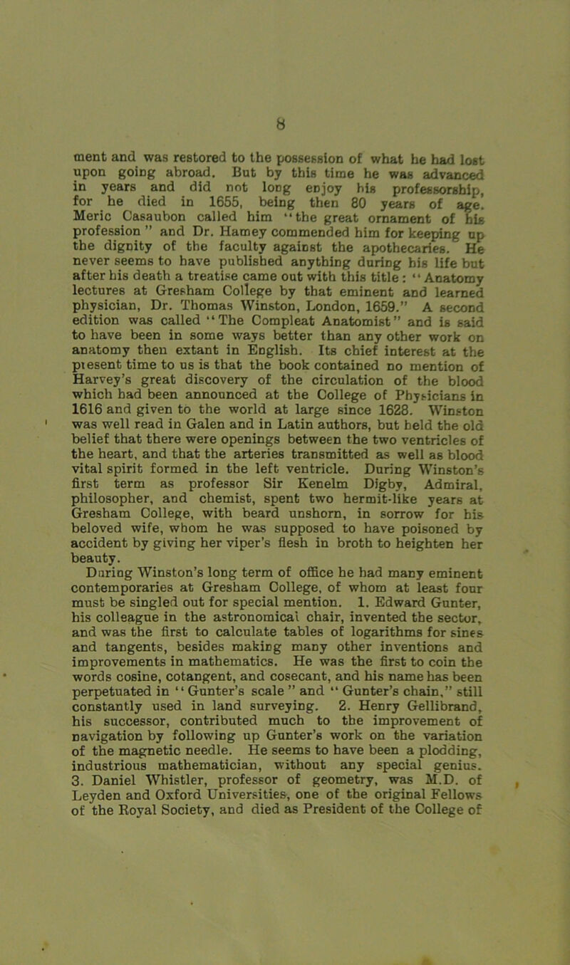 ment and was restored to the possession of what he had lost upon going abroad. But by this time he was advanced in years and did not long eojoy his professorship, for he died in 1655, being then 80 years of age! Meric Casaubon called him “the great ornament of his profession ” and Dr. Hamey commended him for keeping up the dignity of the faculty against the apothecaries. He never seems to have published anything during bis life but after his death a treatise came out with this title : “Anatomy lectures at Gresham College by that eminent and learned physician, Dr. Thomas Winston, London, 1659.” A second edition was called “The Compleat Anatomist” and is said to have been in some ways better than any other work on anatomy then extant in English. Its chief interest at the present time to us is that the book contained no mention of Harvey’s great discovery of the circulation of the blood which had been announced at the College of Physicians in 1616 and given to the world at large since 1628.* Winston was well read in Galen and in Latin authors, but held the old belief that there were openings between the two ventricles of the heart, and that the arteries transmitted as well as blood vital spirit formed in the left ventricle. During Winston’s first term as professor Sir Kenelm Digby, Admiral, philosopher, and chemist, spent two hermit-like years at Gresham College, with beard unshorn, in sorrow for his beloved wife, whom he was supposed to have poisoned by accident by giving her viper’s flesh in broth to heighten her beauty. During Winston’s long term of office he had many eminent contemporaries at Gresham College, of whom at least four must be singled out for special mention. 1. Edward Gunter, his colleague in the astronomical chair, invented the sector, and was the first to calculate tables of logarithms for sines and tangents, besides makicg many other inventions and improvements in mathematics. He was the first to coin the words cosine, cotangent, and cosecant, and his name has been perpetuated in “Gunter’s scale ” and “ Gunter’s chain,” still constantly used in land surveying. 2. Henry Gellibrand, his successor, contributed much to the improvement of navigation by following up Gunter’s work on the variation of the magnetic needle. He seems to have been a plodding, industrious mathematician, without any special genius. 3. Daniel Whistler, professor of geometry, was M.D. of Leyden and Oxford Universities, one of the original Fellows of the Royal Society, and died as President of the College of