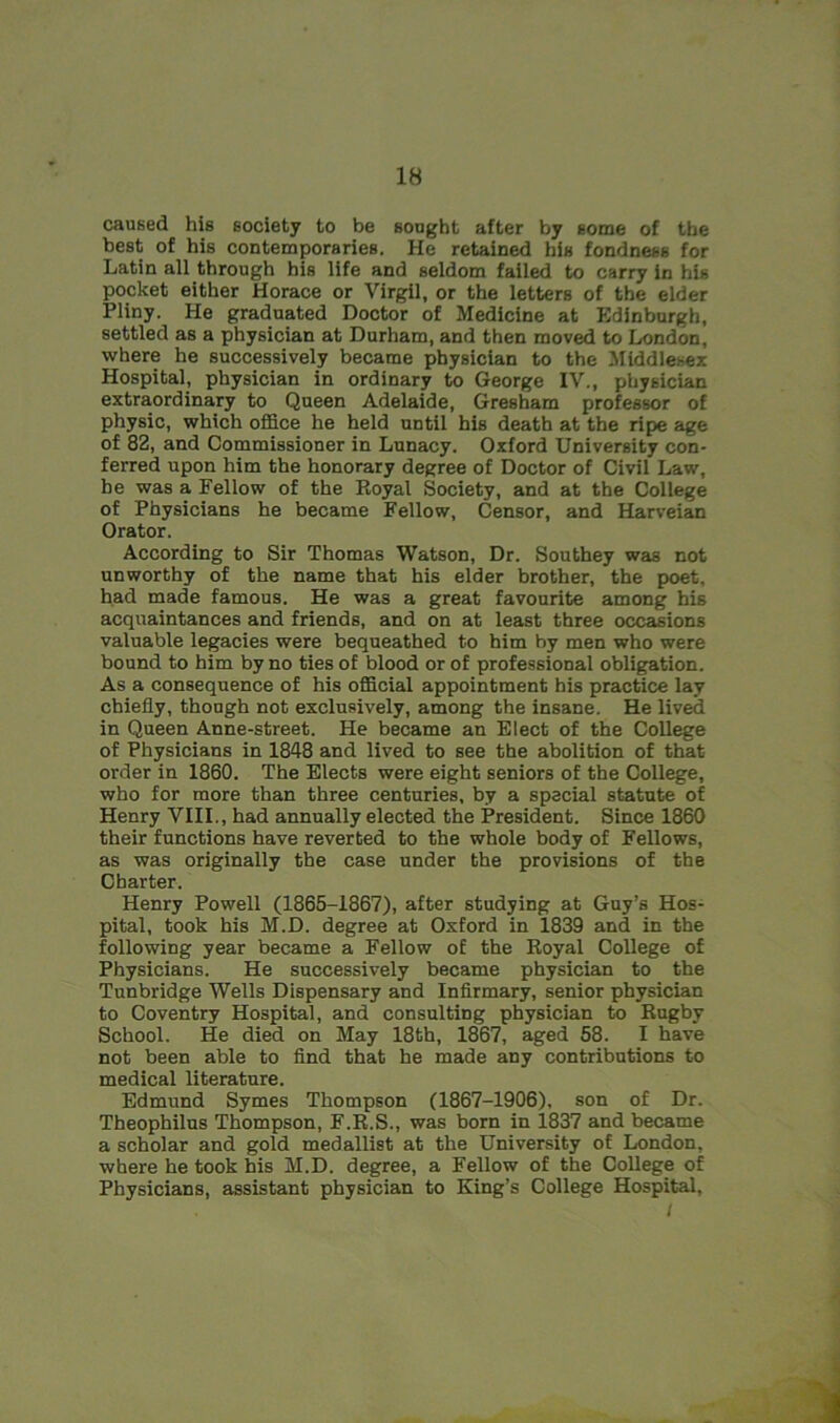 caused his society to be sought after by some of the best of his contemporaries. He retained his fondness for Latin all through his life and seldom failed to carry in his pocket either Horace or Virgil, or the letters of the elder Pliny. He graduated Doctor of Medicine at Edinburgh, settled as a physician at Durham, and then moved to London, where he successively became physician to the Middlesex Hospital, physician in ordinary to George IV., physician extraordinary to Queen Adelaide, Gresham professor of physic, which office he held until his death at the ripe age of 82, and Commissioner in Lunacy. Oxford University con- ferred upon him the honorary degree of Doctor of Civil Law, be was a Fellow of the Royal Society, and at the College of Physicians he became Fellow, Censor, and Harveian Orator. According to Sir Thomas Watson, Dr. Southey was not unworthy of the name that his elder brother, the poet, had made famous. He was a great favourite among his acquaintances and friends, and on at least three occasions valuable legacies were bequeathed to him by men who were bound to him by no ties of blood or of professional obligation. As a consequence of his official appointment his practice lay chiefly, though not exclusively, among the insane. He lived in Queen Anne-street. He became an Elect of the College of Physicians in 1848 and lived to see the abolition of that order in 1860. The Elects were eight seniors of the College, who for more than three centuries, by a special statute of Henry VIII., had annually elected the President. Since 1860 their functions have reverted to the whole body of Fellows, as was originally the case under the provisions of the Charter. Henry Powell (1865-1867), after studying at Guy’s Hos- pital, took his M.D. degree at Oxford in 1839 and in the following year became a Fellow of the Royal College of Physicians. He successively became physician to the Tunbridge Wells Dispensary and Infirmary, senior physician to Coventry Hospital, and consulting physician to Rugby School. He died on May 18th, 1867, aged 58. I have not been able to find that he made any contributions to medical literature. Edmund Symes Thompson (1867-1906), son of Dr. Theophilus Thompson, F.R.S., was born in 1837 and became a scholar and gold medallist at the University of London, where he took his M.D. degree, a Fellow of the College of Physicians, assistant physician to King’s College Hospital, I