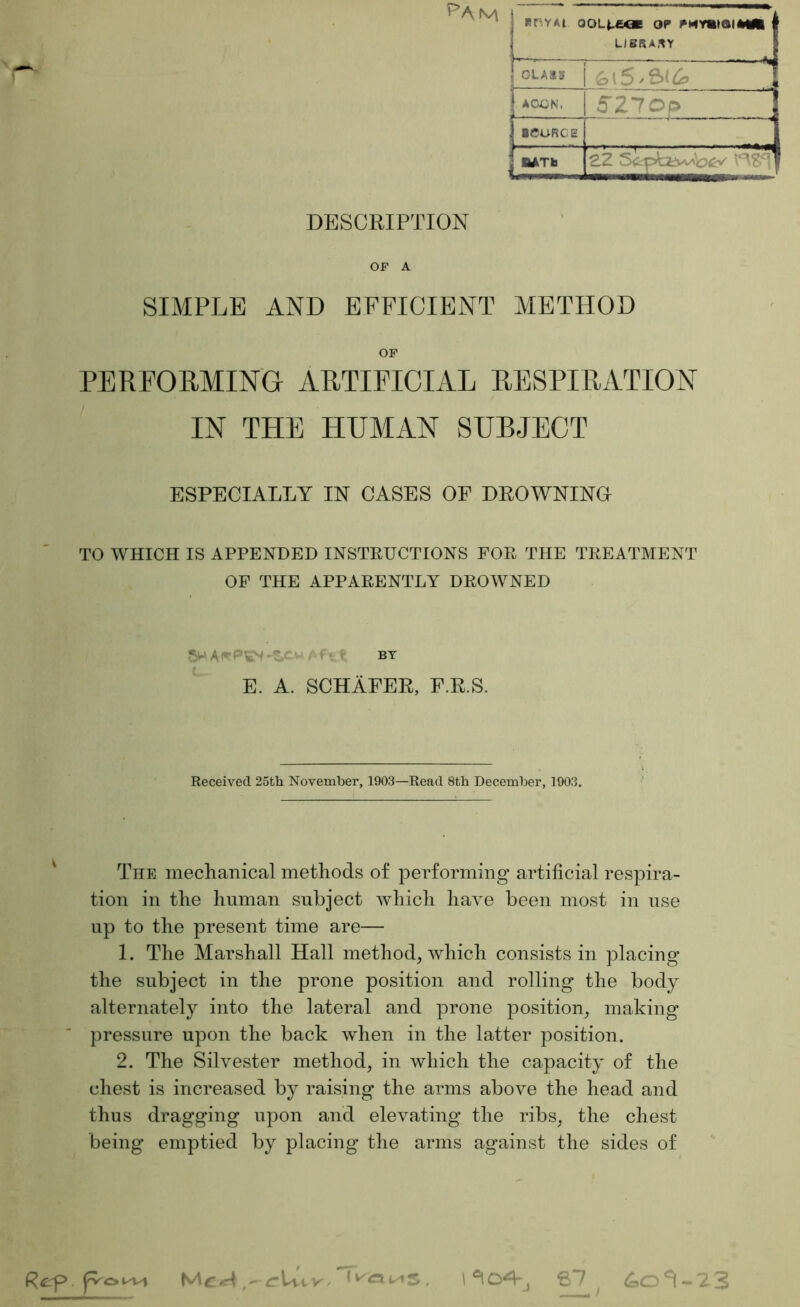 ^am DESCRIPTION OF A SIMPLE AND EFFICIENT METHOD OF PERFORMING ARTIFICIAL RESPIRATION IN THE HUMAN SUBJECT ESPECIALLY IN CASES OF DROWNINO TO WHICH IS APPENDED INSTRUCTIONS FOR THE TREATMENT OF THE APPARENTLY DROWNED E. A. SCHAFER, F.R.S. RCYAt OOL^eOE OP PMY«)QI*Ml LIBRARY CLASS 1 — ; ACCN. 5Zlop jiCURCE i,r:.r. , Received 25th November, 1903—Read 8th December, 1903. The meclianical methods of performing artificial respira- tion in the human subject which have been most in use up to the present time are— 1. The Marshall Hall method, which consists in placing the subject in the prone position and rolling the body alternately into the lateral and prone position, making * ' pressure upon the back when in the latter position. 2. The Silvester method, in which the capacity of the ^ chest is increased by raising the arms above the head and thus dragging upon and elevating the ribs, the chest being emptied by placing the arms against the sides of Rcrf>