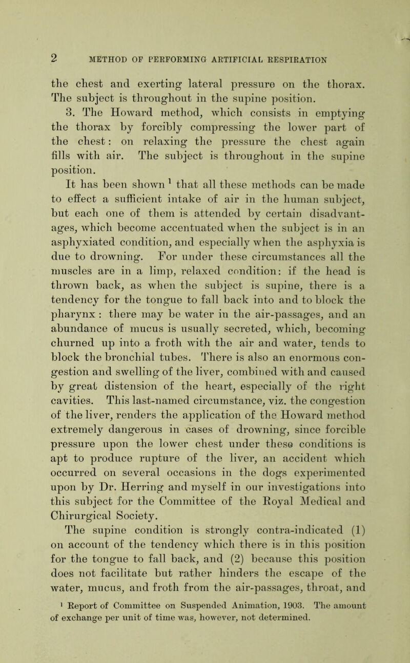 tlie chest and exerting lateral pressure on the thorax. The subject is throughout in the supine position. 3. The Howard method, which consists in emptying the thorax by forcibly compressing the lower part of the chest: on relaxing the pressure the chest again fills with air. The subject is throughout in the supine position. It has been shown ^ that all these methods can be made to effect a sufficient intake of air in the human subject, but each one of them is attended by certain disadvant- ages, which become accentuated when the subject is in an asphyxiated condition, and especially when the asphyxia is due to drowning. For under these circumstances all the muscles are in a limp, relaxed condition: if the head is thrown back, as when the subject is supine, there is a tendency for the tongue to fall back into and to block the pharynx : there may be water in the air-passages, and an abundance of mucus is usually secreted, which, becoming churned up into a froth with the air and water, tends to block the bronchial tubes. There is also an enormous con- gestion and swelling of the liver, combined with and caused by great distension of the heart, especially of the right cavities. This last-named circumstance, viz. the congestion of the liver, renders the application of the Howard method extremely dangerous in cases of drowning, since forcible pressure upon the lower chest under these conditions is apt to produce rupture of the liver, an accident which occurred on several occasions in the dogs experimented upon by Dr. Herring and myself in our investigations into this subject for the Committee of the Royal Medical and Chirurgical Society. The supine condition is strongly contra-indicated (1) on account of the tendency which there is in this position for the tongue to fall back, and (2) because this position does not facilitate but rather hinders the escape of the water, mucus, and froth from the air-passages, throat, and > Eeport of Committee on Suspended Animation, 1903. The amount of exchange per unit of time was, however, not determined.