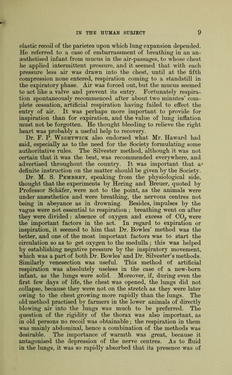 elastic recoil of the parietes upon which lung expansion depended. He referred to a case of embarrassment of breathing in an an- lesthetised infant from mucus in the air-passages, to whose chest he applied intermittent pressure, and it seemed that Avith each pressure less air was drawn into the chest, until at the fifth compression none entered, respiration coming to a standstill in the expiratory phase. Air was forced out, but the mucus seemed to act like a valve and prevent its entry. Fortunately respira- tion spontaneously recommenced after about two minutes’ com- plete cessation, artificial respiration having failed to effect the entry of air. It was perhaps more important to provide for inspiration than for expiration, and the value of lung inflation must not be forgotten. He thought bleeding to relieve the right heart was probably a useful help to recovery. Dr. F. P. WiGHTwicK also endorsed what Mr. Haward had said, especially as to the need for the Society formulating some authoritative rules. The Silvester method, although it was not certain that it was the best, was recommended everywhere, and advertised throughout the country. It was important that a* definite instruction on the matter should be given by the Society. Dr. M. S. Pembrey, speaking from the physiological side, thought that the experiments by Hering and Breuer, quoted by Professor Schafer, were not to the point, as the animals were under anaesthetics and were breathing, the nervous centres not being in abeyance as in drowning. Besides, impulses by the vagus were not essential to respiration ; breathing went on after they were divided : absence of oxygen and excess of CO2 were the important factors in the act. In regard to expiration or inspiration, it seemed to him that Dr. Bowles’ method was the better, and one of the most important factors was to start the circulation so as to get oxygen to the medulla; this was helped by establishing negative pressure by the inspiratory movement, which was a part of both Dr. Bowles’ and Dr. Silvester’s methods. Similarly venesection was useful. This method of artificial respiration was absolutely useless in the case of a new-born infant, as the lungs were solid. Moreover, if, during even the first few days of life, the chest was opened, the lungs did not collapse, because they were not on the stretch as they were later owing to the chest growing more rapidly than the lungs. The old method practised by farmers in the lower animals of directly blowing air into the lungs was much to be preferred. The question of the rigidity of the thorax was also important, as in old persons no recoil was obtainable; the respiration in them was mainly abdominal, hence a combination of the methods was desirable. The importance of warmth was great, because it antagonised the depression of the nerve centres. As to fluid in the lungs, it was so rapidly absorbed that its presence was of