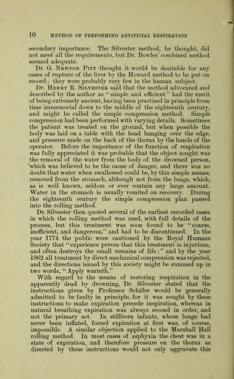 secondary importance. The Silvester metliod, he thought, did not meet all the requirements, but Dr. Bowles’ combined method seemed adequate. Dr. G. Newton Pitt thought it would be desirable for any cases of rupture of the liver by the Howard method to be put on record; they were probably very few in the human subject. Dr. Henry R. Silvester said that the method advocated and described by the author as “ simple and efficient ” had the merit of being extremely ancient, having been practised in principle from time immemorial down to the middle of the eighteenth century, and might be called the simple compression method. Simple compression had been performed with varying details. Sometimes the patient was treated on the ground, but when possible the body was laid on a table with the head hanging over the edge, and pressure made on the back of the thorax by the hands of the operator. Before the importance of the function of respiration was fully appreciated it was probable that the object sought was the removal of the water from the body of the drowned person, Vhich was believed to be the cause of danger, and there was no doubt that water when swallowed could be, by this simple means, removed from the stomach, although not from the lungs, which, as is well known, seldom or ever contain any large amount. Water in the stomach is usually vomited on recovery. During the eighteenth century the simple compression plan passed into the rolling method. Dr. Silvester then quoted several of the earliest recorded cases in which the rolling method was used, with full details of the process, but this treatment was soon found to be “ coarse, inefficient, and dangerous,” and had to be discontinued. In the year 1774 the public were cautioned by the Eoyal Humane Society that “ experience proves that this treatment is injurious, and often destroys the small remains of life; ” and by the year 1862 all treatment by direct mechanical compression was rejected, and the directions issued by this society might be summed up in two words, “ Apply warmth.” With regard to the means of restoring respiration in the apparently dead by drowning. Dr. Silvester stated that the instructions given by Professor Schiifer would be generally admitted to be faulty in principle, for it was sought by these instructions to make expiration precede inspiration, whereas in natural breathing expiration was always second in order, and not the primary act. In stillborn infants, whose lungs had never been inflated, forced expiration at first was, of course, impossible. A similar objection applied to the Marshall Hall rolling method. In most cases of asphyxia the chest was in a state of expiration, and therefore pressure on the thorax as directed by these instructions would not only aggravate this