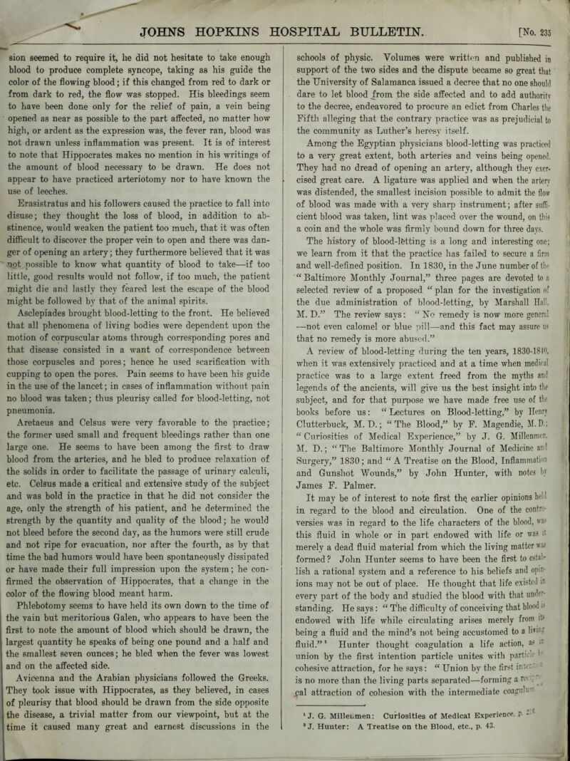 sion seemed to require it, lie did not hesitate to take enough blood to produce complete syncope, taking as his guide the color of the flowing blood; if this changed from red to dark or from dark to red, the flow was stopped. His bleedings seem to have been done only for the relief of pain, a vein being opened as near as possible to the part affected, no matter how high, or ardent as the expression was, the fever ran, blood was not drawn unless inflammation was present. It is of interest to note that Hippocrates makes no mention in his writings of the amount of blood necessary to be drawn. He does not appear to have practiced arteriotomy nor to have known the use of leeches. Erasistratus and his followers caused the practice to fall into disuse; they thought the loss of blood, in addition to ab- stinence, would weaken the patient too much, that it was often difficult to discover the proper vein to open and there was dan- ger of opening an artery; they furthermore believed that it was not possible to know what quantity of blood to take—if too little, good results would not follow, if too much, the patient might die and lastly they feared lest the escape of the blood might be followed by that of the animal spirits. Asclepiades brought blood-letting to the front. He believed that all phenomena of living bodies were dependent upon the motion of corpuscular atoms through corresponding pores and that disease consisted in a want of correspondence between those corpuscles and pores; hence he used scarification with cupping to open the pores. Pain seems to have been his guide in the use of the lancet; in cases of inflammation without pain no blood was taken; thus pleurisy called for blood-letting, not pneumonia. Aretaeus and Celsus were very favorable to the practice; the former used small and frequent bleedings rather than one large one. He seems to have been among the first to draw blood from the arteries, and he bled to produce relaxation of the solids in. order to facilitate the passage of urinary calculi, etc. Celsus made a critical and extensive study of the subject and was bold in the practice in that he did not consider the age, only the strength of his patient, and he determined the strength by the quantity and quality of the blood; he would not bleed before the second day, as the humors were still crude and not ripe for evacuation, nor after the fourth, as by that time the bad humors would have been spontaneously dissipated or have made their full impression upon the system; he con- firmed the observation of Hippocrates, that a change in the color of the flowing blood meant harm. Phlebotomy seems to have held its own down to the time of the vain but meritorious Galen, who appears to have been the first to note the amount of blood which should be drawn, the largest quantity he speaks of being one pound and a half and the smallest seven ounces; he bled when the fever was lowest and on the affected side. Avicenna and the Arabian physicians followed the Greeks. They took issue with Hippocrates, as they believed, in cases of pleurisy that blood should be drawn from the side opposite the disease, a trivial matter from our viewpoint, but at the time it caused many great and earnest discussions in the schools of physic. Volumes were written and published in support of the two sides and the dispute became so great that the University of Salamanca issued a decree that no one should dare to let blood from the side affected and to add authority to the decree, endeavored to procure an edict from Charles the Fifth alleging that the contrary practice was as prejudicial to the community as Luther’s heresy itself. Among the Egyptian physicians blood-letting was practiced to a very great extent, both arteries and veins being opened. They had no dread of opening an artery, although they exer- cised great care. A ligature was applied and when the artery was distended, the smallest incision possible to admit the flow of blood was made with a very sharp instrument; after suffi- cient blood was taken, lint was placed over the wound, on this a coin and the whole was firmly bound down for three days. The history of blood-lfetting is a long and interesting one; we learn from it that the practice has failed to secure a firm and well-defined position. In 1830, in the June number of tin “Baltimore Monthly Journal,” three pages are devoted to a selected review of a proposed “ plan for the investigation of the due administration of blood-letting, by Marshall Hal’, M. D.” The review says; “ No remedy is now more general —not even calomel or blue pill—and this fact may assure u< that no remedy is more abused.” A review of blood-letting during the ten years, 1830-18 when it was extensively practiced and at a time when medical practice was to a large extent freed from the myths an! legends of the ancients, will give us the best insight into the subject, and for that purpose xve have made free use of th> books before us; “ Lectures on Blood-letting,” by Henry Clutterbuck, M. D.; “The Blood,” by F. Magendie, M.D.; “ Curiosities of Medical Experience,” by J. G. Millenmen. M. D.; “The Baltimore Monthly Journal of Medicine an' Surgery,” 1830; and “ A Treatise on the Blood, Inflammali-i and Gunshot Wounds,” by John Hunter, with notes M James F. Palmer. It may be of interest to note first the earlier opinions he in regard to the blood and circulation. One of the contr versies was in regard to the life characters of the blood,  this fluid in whole or in part endowed with life or was it merely a dead fluid material from which the living matter formed? John Hunter seems to have been the first to esta - lish a rational system and a reference to his beliefs and opn ions may not be out of place. He thought that life existed m every part of the body and studied the blood with that under- standing. He says: “ The difficulty of conceiving that blood endowed with life while circulating arises merely from being a fluid and the mind’s not being accustomed to a lb- fluid.” 1 Hunter thought coagulation a life action, a* : union by the first intention particle unites with part:*. ' cohesive attraction, for he says: “ Union by the first in' is no more than the living parts separated—forming a nx .pal attraction of cohesion with the intermediate coagul- 1 J. G. Millenmen; Curiosities of Medical Experience, r - J J. Hunter: A Treatise on the Blood, etc., p. 43.