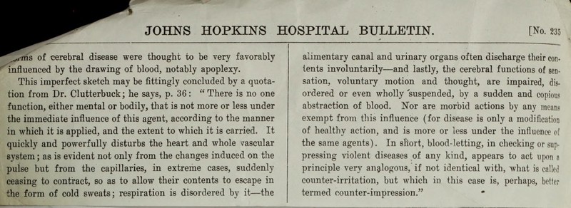 JOHNS HOPKINS .,i-ms of cerebral disease were thought to be very favorably ' influenced by the drawing of blood, notably apoplexy. This imperfect sketch may be fittingly concluded by a quota- tion from Dr. Clutterbuck; he says, p. 36: “ There is no one function, either mental or bodily, that is not more or less under the immediate influence of this agent, according to the manner in which it is applied, and the extent to which it is carried. It quickly and powerfully disturbs the heart and whole vascular system; as is evident not only from the changes induced on the pulse but from the capillaries, in extreme cases, suddenly ceasing to contract, so as to allow their contents to escape in the form of cold sweats; respiration is disordered by it—the BULLETIN. [No. 235 alimentary canal and urinary organs often discharge their con- tents involuntarily—and lastly, the cerebral functions of sen- sation, voluntary motion and thought, are impaired, dis- ordered or even wholly suspended, by a sudden and copious abstraction of blood. Nor are morbid actions by any means exempt from this influence (for disease is only a modification of healthy action, and is more or less under the influence o( the same agents). In short, blood-letting, in checking or sup- pressing violent diseases of any kind, appears to act upon a principle very analogous, if not identical with, what is called counter-irritation, but which in this case is, perhaps, better termed counter-impression.”