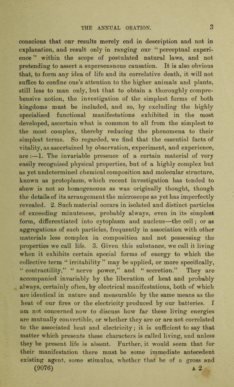 conscious that our results merely end in description and not in explanation, and result only in ranging our “ perceptual experi- ence ” within the scope of postulated natural laws, and not pretending to assert a supersensuous causation. It is also obvious that, to form any idea of life and its correlative death, it will not suffice to confine one’s attention to the higher animals and plants, still less to man only, but that to obtain a thoroughly compre- hensive notion, the investigation of the simplest forms of both kingdoms must be included, and so, by excluding the highly specialised functional manifestations exhibited in the most developed, ascertain what is common to all from the simplest to the most complex, thereby reducing the phenomena to their simplest terms. So regarded, we find that the essential facts of vitality, as ascertained by observation, experiment, and experience, are :—1. The invariable presence of a certain material of very easily recognised physical properties, but of a highly complex but as yet undetermined chemical composition and molecular structure, known as protoplasm, which recent investigation has tended to show is not so homogeneous as was originally thought, though the details of its arrangement the microscope as yet has imperfectly revealed. 2. Such material occurs in isolated and distinct particles of exceeding minuteness, probably always, even in its simplest form, differentiated into cytoplasm and nucleus—the cell; or as aggregations of such particles, frequently in association with other materials less complex in composition and not possessing the properties we call life. 3. Given this substance, we call it living when it exhibits certain special forms of energy to which the collective term “ irritability ” may be applied, or more specifically, “ contractility,” “ nerve power,” and “ secretion.” They are accompanied invariably by the liberation of heat and probably always, certainly often, by electrical manifestations, both of which are identical in nature and measurable by the same means as the heat of our fires or the electricity produced by our batteries. I am not concerned now to discuss how far these living energies are mutually convertible, or whether they are or are not correlated to the associated heat and electricity; it is sufficient to say that matter which presents these characters is called living, and unless they be present life is absent. Further, it would seem that for their manifestation there must be some immediate antecedent existing agent, some stimulus, whether that be of a gross and (9076) A 2