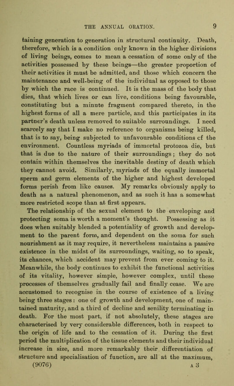 taining generation to generation in structural continuity. Death, therefore, which is a condition only known in the higher divisions of living beings, comes to mean a cessation of some only of the activities possessed by these beings—the greater proportion of their activities it must be admitted, and those which concern the maintenance and well-being of the individual as opposed to those by which the race is continued. It is the mass of the body that dies, that which lives or can live, conditions being favourable, constituting but a minute fragment compared thereto, in the highest forms of all a mere particle, and this participates in its partner’s death unless removed to suitable surroundings. I need scarcely say that I make no reference to organisms being killed, that is to say, being subjected to unfavourable conditions cf the environment. Countless myriads of immortal protozoa die, but that is due to the nature of tbeir surroundings ; they do not contain within themselves the inevitable destiny of death which they cannot avoid. Similarly, myriads of the equally immortal sperm and germ elements of the higher and highest developed forms perish from like causes. My remarks obviously apply to death as a natural phenomenon, and as such it has a somewhat more restricted scope than at first appears. The relationship of the sexual element to the enveloping and protecting soma is worth a moment’s thought. Possessing as it does when suitably blended a potentiality of growth and develop- ment to the parent form, and dependent on the soma for such nourishment as it may require, it nevertheless maintains a passive existence in the midst of its surroundings, waiting, so to speak, its chances, which accident may prevent from ever coming to it. Meanwhile, the body continues to exhibit the functional activities of its vitality, however simple, however complex, until these processes of themselves gradually fail and finally cease. We are accustomed to recognise in the course of existence of a living being three stages: one of growth and development, one of main- tained maturity, and a third of decline and senility terminating in death. For the most part, if not absolutely, these stages are characterised by very considerable differences, both in respect to the origin of life and to the cessation of it. During the first period the multiplication of the tissue elements and their individual increase in size, and more remarkably their differentiation of structure and specialisation of function, are all at the maximum, (9076) a 3