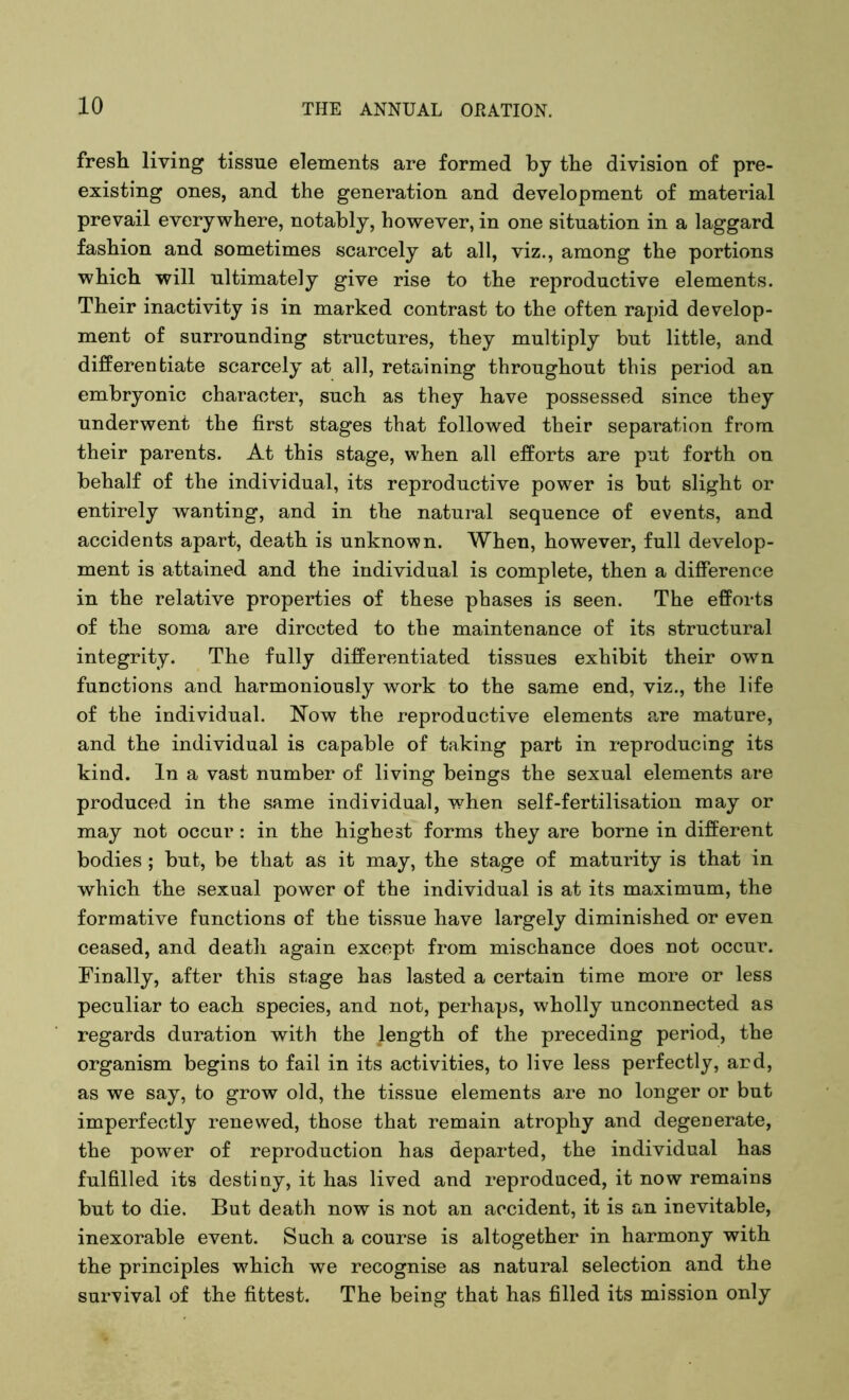 fresh living tissue elements are formed by the division of pre- existing ones, and the generation and development of material prevail everywhere, notably, however, in one situation in a laggard fashion and sometimes scarcely at all, viz., among the portions which will ultimately give rise to the reproductive elements. Their inactivity is in marked contrast to the often rapid develop- ment of surrounding structures, they multiply but little, and differentiate scarcely at all, retaining throughout this period an embryonic character, such as they have possessed since they underwent the first stages that followed their separation from their parents. At this stage, when all efforts are put forth on behalf of the individual, its reproductive power is but slight or entirely wanting, and in the natural sequence of events, and accidents apart, death is unknown. When, however, full develop- ment is attained and the individual is complete, then a difference in the relative properties of these phases is seen. The efforts of the soma are directed to the maintenance of its structural integrity. The fully differentiated tissues exhibit their own functions and harmoniously work to the same end, viz., the life of the individual. Now the reproductive elements are mature, and the individual is capable of taking part in reproducing its kind. In a vast number of living beings the sexual elements are produced in the same individual, when self-fertilisation may or may not occur: in the highest forms they are borne in different bodies ; but, be that as it may, the stage of maturity is that in which the sexual power of the individual is at its maximum, the formative functions of the tissue have largely diminished or even ceased, and death again except from mischance does not occur. Finally, after this stage has lasted a certain time more or less peculiar to each species, and not, perhaps, wholly unconnected as regards duration with the length of the preceding period, the organism begins to fail in its activities, to live less perfectly, ard, as we say, to grow old, the tissue elements are no longer or but imperfectly renewed, those that remain atrophy and degenerate, the power of reproduction has departed, the individual has fulfilled its destiny, it has lived and reproduced, it now remains but to die. But death now is not an accident, it is an inevitable, inexorable event. Such a course is altogether in harmony with the principles which we recognise as natural selection and the survival of the fittest. The being that has filled its mission only