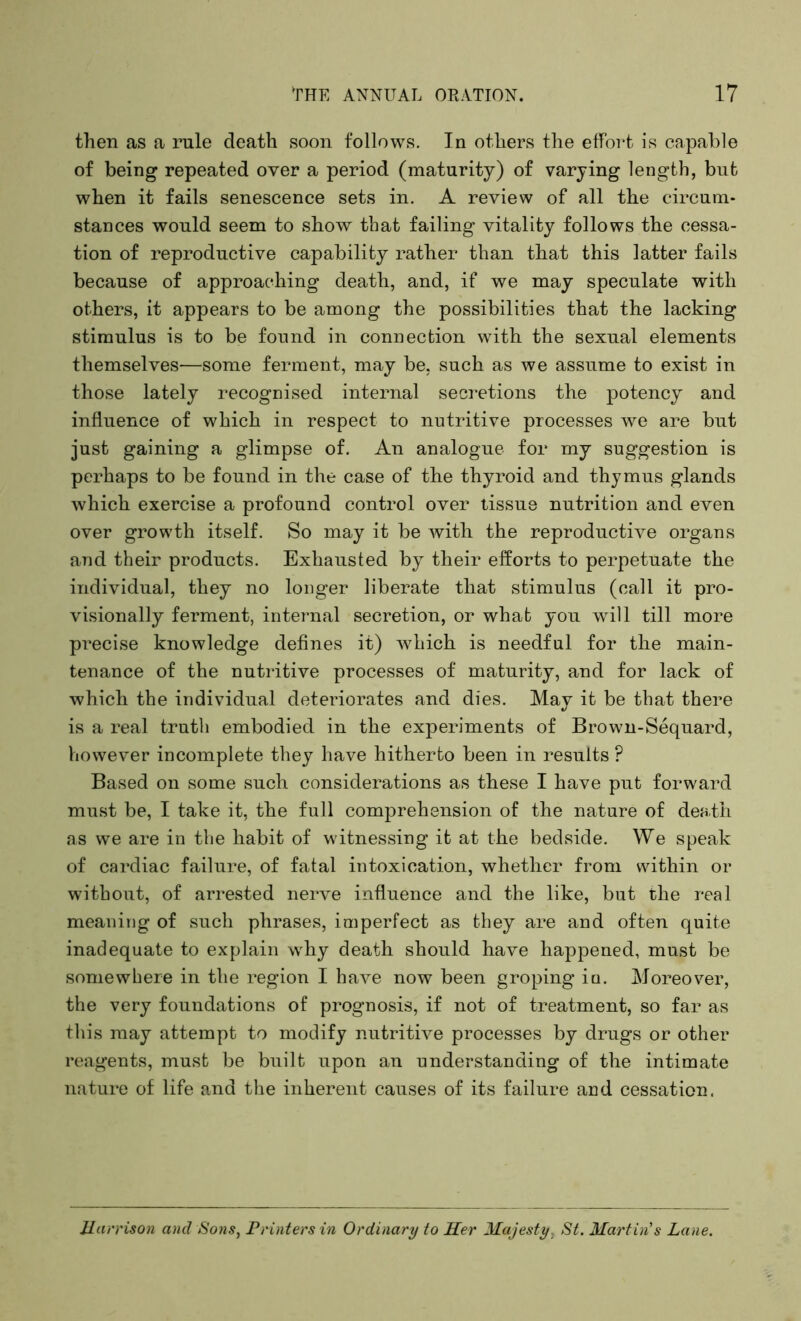 then as a rule death soon follows. In others the effort is capable of being repeated over a period (maturity) of varying length, but when it fails senescence sets in. A review of all the circum- stances would seem to show that failing vitality follows the cessa- tion of reproductive capability rather than that this latter fails because of approaching death, and, if we may speculate with others, it appears to be among the possibilities that the lacking stimulus is to be found in connection with the sexual elements themselves—some ferment, may be, such as we assume to exist in those lately recognised internal secretions the potency and influence of which in respect to nutritive processes we are but just gaining a glimpse of. An analogue for my suggestion is perhaps to be found in the case of the thyroid and thymus glands which exercise a profound control over tissue nutrition and even over growth itself. So may it be with the reproductive organs and their products. Exhausted by their efforts to perpetuate the individual, they no longer liberate that stimulus (call it pro- visionally ferment, internal secretion, or what you will till more precise knowledge defines it) which is needful for the main- tenance of the nutritive processes of maturity, and for lack of which the individual deteriorates and dies. May it be that there is a real truth embodied in the experiments of Brown-Sequard, however incomplete they have hitherto been in results P Based on some such considerations as these I have put forward must be, I take it, the full comprehension of the nature of death as we are in the habit of witnessing it at the bedside. We speak of cardiac failure, of fatal intoxication, whether from within or without, of arrested nerve influence and the like, but the real meaning of such phrases, imperfect as they are and often quite inadequate to explain why death should have happened, must be somewhere in the region I have now been groping ia. Moreover, the very foundations of prognosis, if not of treatment, so far as this may attempt to modify nutritive processes by drugs or other reagents, must be built upon an understanding of the intimate nature of life and the inherent causes of its failure and cessation. Harrison ancl Sons, Printers in Ordinary to Her Majesty, St. Martin's Lane.