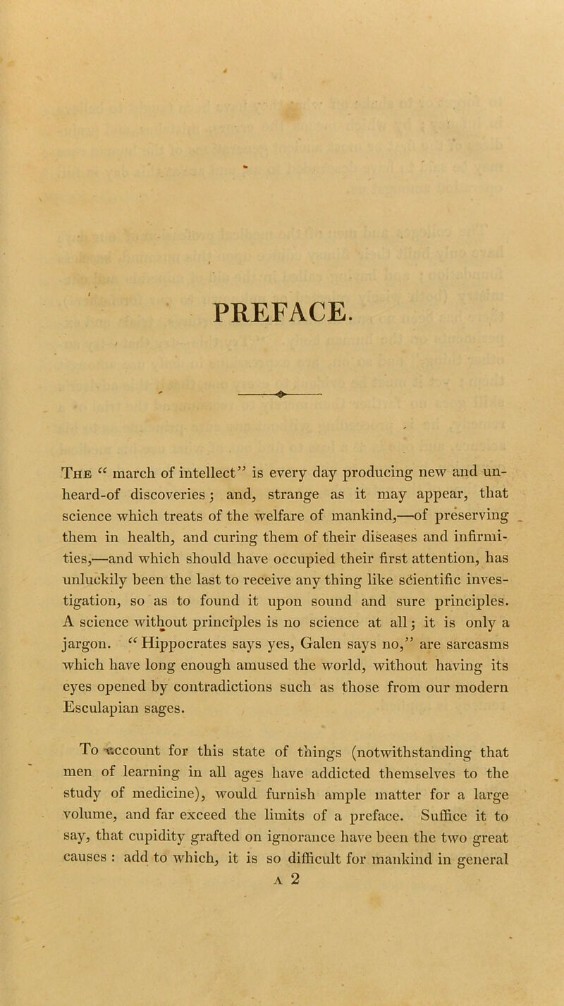 PREFACE. ♦ The march of intellect” is every day producing new and un- heard-of discoveries; and, strange as it may appear, that science which treats of the welfare of mankind,—of preserving _ them in health, and curing them of their diseases and infirmi- ties,—and which should have occupied their first attention, has unluckily been the last to receive any thing like scientific inves- tigation, so as to found it upon sound and sure principles. A science without principles is no science at all; it is only a jargon. “ Hippocrates says yes, Galen says no,” are sarcasms which have long enough amused the world, without having its eyes opened by contradictions such as those from our modern Esculapian sages. To -account for this state of things (notwithstanding that men of learning in all ages have addicted themselves to the study of medicine), would furnish ample matter for a large volume, and far exceed the limits of a preface. Suffice it to say, that cupidity grafted on ignorance have been the two great causes : add to which, it is so difficult for mankind in general