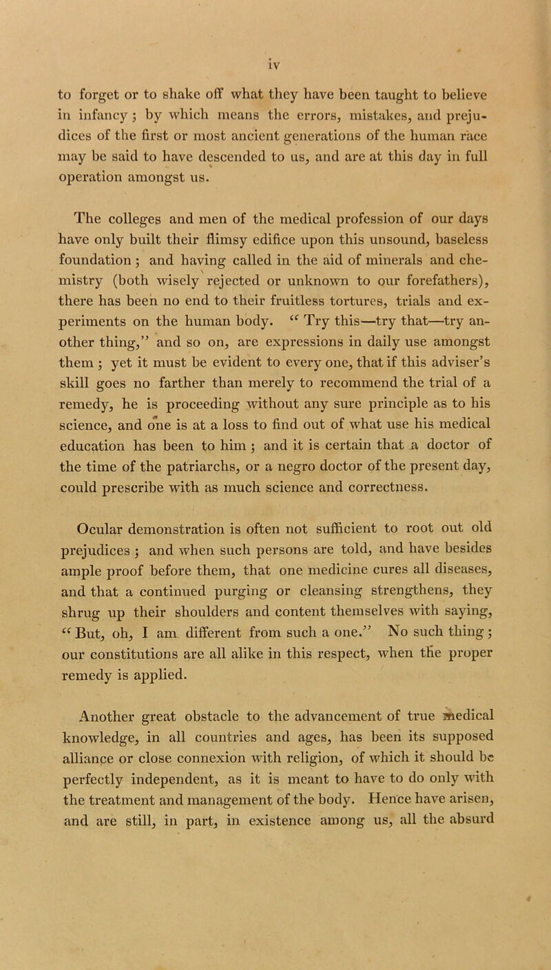 to forget or to shake off what they have been taught to believe ill infancy ; by which means the errors, mistakes, and preju- dices of the first or most ancient generations of the human race may be said to have descended to us, and are at this day in full operation amongst us. The colleges and men of the medical profession of our days have only built their flimsy edifice upon this unsound, baseless foundation ; and having called in the aid of minerals and che- mistry (both wisely rejected or unknown to our forefathers), there has been no end to their fruitless tortures, trials and ex- periments on the human body. Try this—try that—try an- other thing,” and so on, are expressions in daily use amongst them 5 yet it must be evident to every one, that if this adviser’s skill goes no farther than merely to recommend the trial of a remedy, he is proceeding without any sure principle as to his science, and one is at a loss to find out of what use his medical education has been to him; and it is certain that a doctor of the time of the patriarchs, or a negro doctor of the present day, could prescribe with as much science and correctness. Ocular demonstration is often not sufficient to root out old prejudices ; and when such persons are told, and have besides ample proof before them, that one medicine cures all diseases, and that a continued purging or cleansing strengthens, they shrug up their shoulders and content themselves with saying. But, oh, I am different from such a one.” No such thing; our constitutions are all alike in this respect, when the proper remedy is applied. Another great obstacle to the advancement of true medical knowledge, in all countries and ages, has been its supposed alliance or close connexion with religion, of which it should be perfectly independent, as it is meant to have to do only with the treatment and management of the body. Hence have arisen, and ai’e still, in part, in existence among us, all the absurd