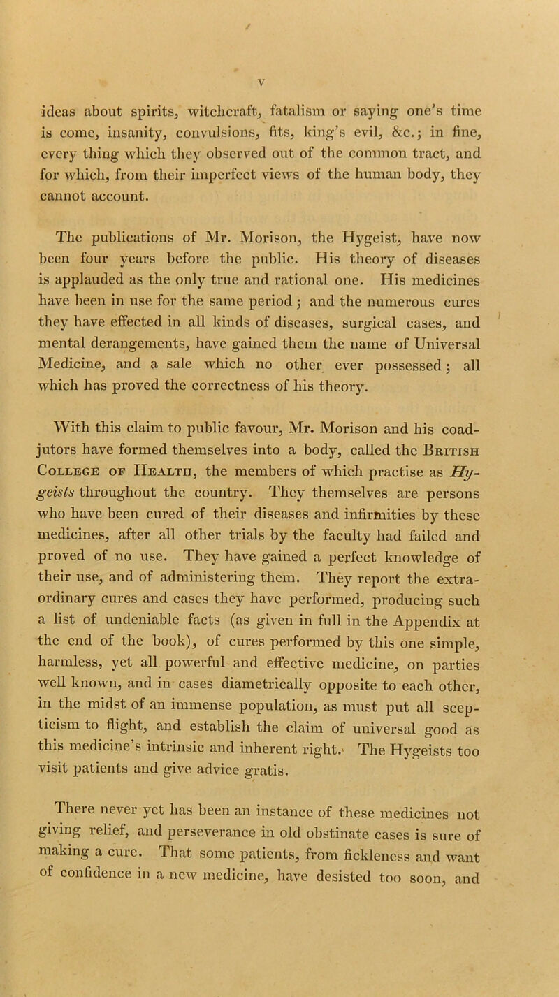 / V ideas about spirits^ witchcraft^ fatalism or saying one’s time is come, insanity, convulsions, fits, king’s evil, &c.; in fine, eveiy thing which they observed out of the common tract, and for which, from their imperfect views of the human body, they cannot account. The publications of Mr. Morison, the Hygeist, have now been four years before the public. His theory of diseases is applauded as the only true and rational one. His medicines have been in use for the same period; and the numerous cures they have effected in all kinds of diseases, surgical cases, and * mental derangements, have gained them the name of Universal Medicine, and a sale which no other ever possessed; all which has proved the correctness of his theory. With this claim to public favour, Mr. Morison and his coad- jutors have formed themselves into a body, called the British College of Health, the members of which practise as U^- geists throughout the country. They themselves are persons who have been cured of their diseases and infirmities by these medicines, after all other trials by the faculty had failed and proved of no use. They have gained a perfect knowledge of their use, and of administering them. They report the extra- ordinary cures and cases they have performed, producing such a list of undeniable facts (as given in full in the Appendix at the end of the book), of cures performed by this one simple, harmless, yet all powerful and effective medicine, on parties well known, and in cases diametrically opposite to each other, in the midst of an immense population, as must put all scep- ticism to flight, and establish the claim of universal good as this medicine s intrinsic and inherent right.' The Hygeists too visit patients and give advice gratis. There never yet has been an instance of these medicines not giving relief, and perseverance in old obstinate cases is sure of making a cure. That some patients, from fickleness and want of confidence in a new medicine, have desisted too soon, and