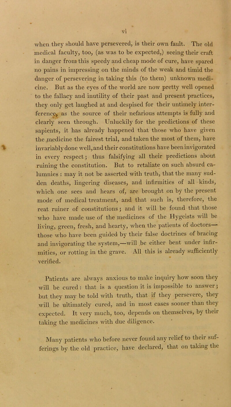 when they should have persevered, is their own fault. The old medical faculty, too, (as was to be expected,) seeing their craft in danger from this speedy and cheap mode of cure, have spared no pains in impressing on the minds of the weak and timid the danger of persevering in taking this (to them) unknown medi- cine. But as the eyes of the world are now pretty well opened to the fallacy and inutility of their past and present practices, they only get laughed at and despised for their untimely inter- ferencQj as the source of their nefarious attempts is fully and clearly seen through. Unluckily for the predictions of these sapients, it has already happened that those who have given the medicine the fairest trial, and taken the most of them, have % invariably done well, and their constitutions have been invigorated in every respect j thus falsifying all their predictions about ruining the constitution. But to retaliate on such absurd ca- lumnies : may it not be asserted with truth, that the many sud- den deaths, lingering diseases, and infirmities of all kinds, which one sees and hears of, are brought on by the present ’ mode of medical treatment, and that such is, therefore, the reat miner of constitutions j and it will be found that those Avho have made use of the medicines of the Hygeists will he living, green, fresh, and hearty, when the patients of doctors • those who have been guided by their false doctrines of bracing and invigorating the system,—will be either bent under infir- mities, or rotting in the grave. All this is already sufficiently verified. Patients are always anxious to make inquiry how soon they will be cured: that is a question it is impossible to answer 5 but they may be told with truth, that if they persevere, they will be ultimately cured, and in most cases sooner than they expected. It very much, too, depends on themselves, by theii taking the medicines with due diligence. Many patients who before never found any relief to theii suf- ferings by the old practice, have declared, that on taking the