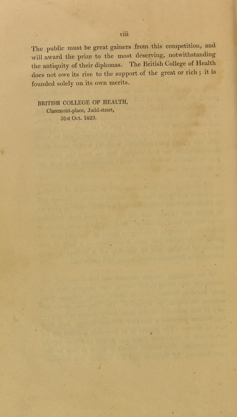 The public must be great gamers from this competition, and will award the prize to the most deserving, notwithstanding the antiquity of their diplomas. The British College of Health does not owe its rise to the support of the great or rich 5 it is founded solely on its own merits. BRITISH COLLEGE OF HEALTH, Claremont-place, Judd-street, . 31st Oct. 1829. > /