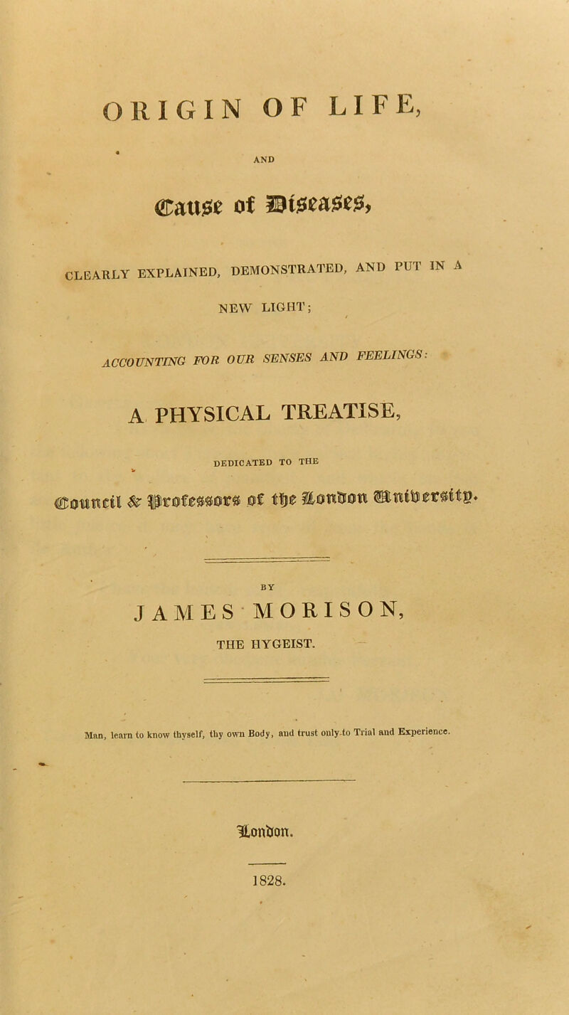 ORIGIN OF LIFE, AND of CLEARLY EXPLAINED, DEMONSTRATED, AND PUT IN A NEW LIGHT; ACCOUNTING FOR OUR SENSES AND FEELINGS. A PHYSICAL TREATISE, dedicated to the BY JAMES'MORISON, THE HYGEIST. Man, learn to know thyself, thy own Body, and trust only-to Trial and Experience. HoniJon. 1828.