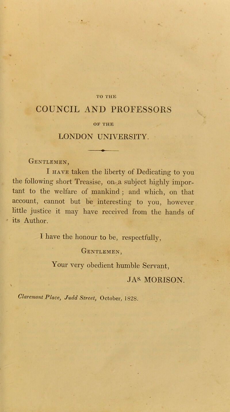 TO THIS COUNCIL AND PROFESSORS OF THE LONDON UNIVERSITY. ^ Gentlemen, I HAVE taken the liberty of Dedicating to you the following short Treasise, on- a subject highly impor- tant to the welfare of mankind; and which, on that account, cannot but he interesting to you, however httle justice it may have received from the hands of its Author. I have the honour to be, respectfully. Gentlemen, Your very obedient humble Servant, JAS- MORISON. Claremont Place, Judd Street, October, 1828.