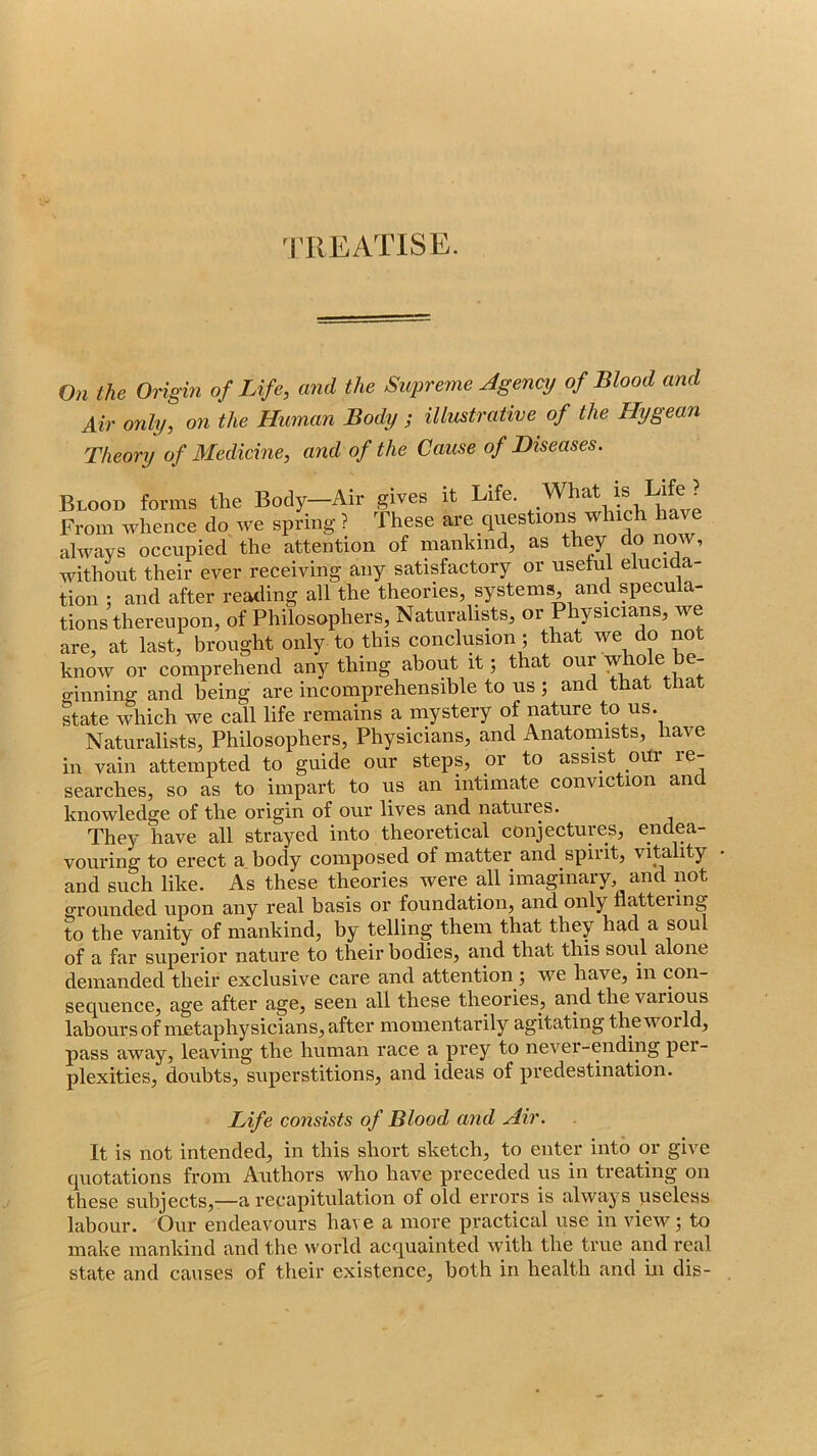 TREATISE. On the Origin of Life, and the Supreme Jgency of Blood and Air only, on the Human Body ; illustrative of the Hygean Theory of Medicine, and of the Cause of Diseases. Blood forms the Body—Air gives it Life. From whence do we spring ? These are questions which We always occupied the attention of mankind, as they do now, without their ever receiving any satisfactory or useful elucida- tion : and after reading all the theories, systems, and specula- tions thereupon, of Philosophers, Naturalists, or Physicians, we are, at last, brought only to this conclusion; that we do no know or comprehend any thing about it j that our whole be- o-inning and being are incomprehensible to us ; and that that state which we call life remains a mystery of nature to us. Naturalists, Philosophers, Physicians, and Anatomists, have in vain attempted to guide our steps, or to assist _oUr re- searches, so as to impart to us an intimate conviction and knowledge of the origin of our lives and natures. They have all strayed into theoretical conjectures, endea- vouring to erect a body composed of matter and spirit, vitality and such like. As these theories were all imaginary, and not o-rounded upon any real basis or foundation, and only natteiing to the vanity of mankind, by telling them that they had a soul of a far superior nature to their bodies, and that this soul alone demanded their exclusive care and attention ; we have, in con- sequence, age after age, seen all these theories, and the various labours of metaphysicians, after momentarily agitating the woi Id, pass away, leaving the human race a prey to never-ending per- plexities, doubts, superstitions, and ideas of predestination. Life consists of Blood and Air. It is not intended, in this short sketch, to enter into or give quotations from Authors who have preceded us in treating on these subjects,—a recapitulation of old errors is always useless labour. Our endeavours have a more practical use in view; to make mankind and the world acquainted with the true and real state and causes of their existence, both in health and in dis-