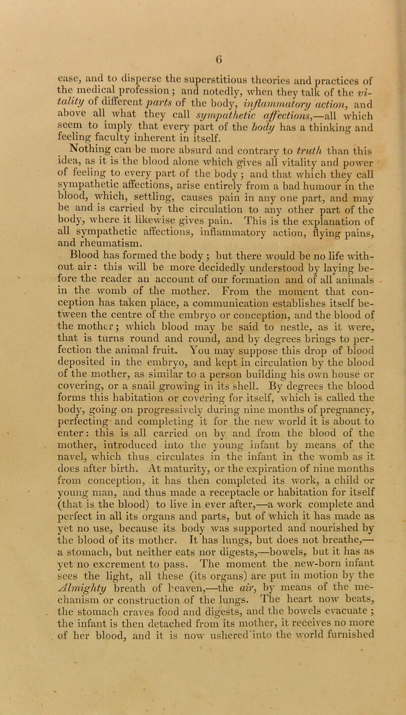 ease, and to disperse the superstitious theories and practices of the medical profession; and notedly, when they talk of the vi- tality of diflerent of the body, hijlammatory action, and above all what they call sympathetic ajf'ections,—all which seem to imply that every part of the body has a thinking and feeling faculty inherent in itself. Nothing can be more absurd and contrary to truth than this idea, as it is the blood alone which gives all vitality and power of feeling to every part of the body; and that which they call sympathetic affections, arise entirely from a bad humour in the blood, which, settling, causes pain in any one part, and may be and is carried by the circulation to any other part of the body, where it likewise gives pain. This is the explanation of all sympathetic affections, inflammatory action, flying pains, and rheumatism. Blood has formed the body; but there would be no life with- out air : this will be more decidedly understood by laying be- fore the reader an account of our formation and of all animals - in the womb of the mother. From the moment that con- ception has taken place, a communication establishes itself be- tween the centre of the embryo or conception, and the blood of the mother j which blood may be said to nestle, as it were, that is turns round and round, and by degrees brings to per- fection the animal fruit. You may suppose this drop of blood deposited in the embryo, and kept in circulation by the blood of the mother, as similar to a person building his own house or covering, or a snail growing in its shell. By degrees the blood forms this habitation or covering for itself, which is called the body, going on progressively during nine months of pregnancy, perfecting- and completing it for the new world it is about to enter: this is all carried on by and from the blood of the mother, introduced into the young infant by means of the navel, which thus circulates in the infant in the womb as it does after birth. At maturity, or the expiration of nine months from concej)tion, it has then completed its work, a child or young man, and thus made a receptacle or habitation for itself (that is the blood) to live in ever after,—a work complete and perfect in all its organs and parts, but of which it has made as yet no use, because its body was supported and nourished by the blood of its mother. It has lungs, but does not breathe,— a stomach, but neither eats nor digests,—bowels, but it has as yet no excrement to pass. The moment the new-born infant sees the light, all these (its organs) are put in motion by the Almighty breath of heaven,—the air, b)^ means of the me- chanism or construction of the lungs. The heart now beats, the stomach craves food and digests, and the bowels evacuate ; the infant is then detached from its mother, it receives no more of her blood, and it is now ushered into the world furnished