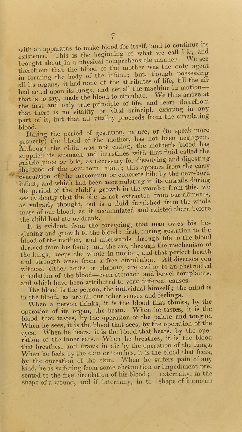 with an apparatus to make blood for itself, existence. This is the beginning of what we call 1'^ brought about in a physical comprehensible manner. We see therrfroin that the blood of the mother was the only agent 11 formiiio- the body of the infant; but, though possessing Si t o ^ of ‘ho attributes of life, till tlie air iiad acted upmi its lungs, and set all the machine in that is to say, made the blood to circulate. We thus ailive at the first and only true principle of life, and learn therefioni that there is no vitalit/ or vital principle existing in any part of it, but that all vitality proceeds from the ciiculating ^ Duriiiff the period of gestation, nature, or (to speak more properly) the blood of the mother, has not been negligent. Although the child was not eating, the ^^^d Ae supplied its stomach and intestines with that fluid called the saSric juice or bile, as necessary for dissolving and digesting the food of the new-born infant; this appears from the eaily 'Evacuation of the meconium or concrete bile by the new-born infant, and which had been accumulating in its entrails during the period of the child’s growth in the womb : from this, we see evidently that the bile is not extracted from our aliments, .as vulgarly thought, but is a fluid furnished from the whok mass of our blood, as it accumulated and existed there betoie the child had ate or drank. It is evident, from the foregoing, that nian owes his be- ginning and growth to the blood : first, during gestation to le blood of the mother, and afterwards through life to the blood derived from his food; and the air, through the mechanism o the lungs, keeps the whole in motion, and that perfect health and strength arise from a free circulation. All diseases you witness, either acute or chronic, are owing to an obstructed circulation of the blood—.even stomach and bowel complaints, and which have been attributed to very different causes. _ _ The blood is the person, the individual himself; the mind is in the blood, as are all our other senses and feelings. When a person thinks, it is the blood that thinks, by the operation of its organ, the brain. W hen he tastes, it is the blood that tastes, by the operation of the palate and tongue. When he sees, it is the blood that sees, by the operation of the eyes. When he hears, it is the blood that hears, by the ope- ration of the inner ears. When he breathes, it is the blood that breathes, and draws in air by the operation of the lungs. W^hen he feels by the skin or touches, it is the blood that feels, by the operation of the skin. When he suffers pain of any kind, he is suffering from some obstruction or impediment pre- sented to the free circulation of his blood; externally, in the shape of a wound, and if internally, in tl shape of humours