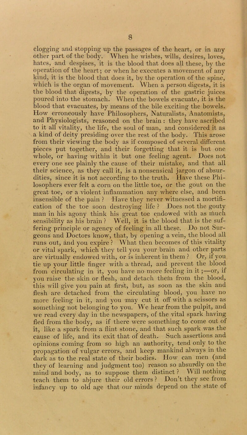 clogging and stopping up the passages of the heart, or in any other part of the body. When he wishes, wills, desires, loves, hates, and despises, it is the blood that does all these, by the operation of the heart; or when he executes a movement of any hind, it is the blood that does it, by the operation of the spine, which is the organ of movement. When a person digests, it is the blood that digests, by the operation of the gastric juices poured into the stomach. When the bowels evacuate, it is the blood that evacuates, by means of the bile exciting the bowels. How erroneously have Philosophers, Naturalists, Anatomists, and Physiologists, reasoned on the brain : they have ascribed to it all vitality, the life, the soul of man, and considered it as a kind of deity presiding over the rest of the body. This arose from their viewing the body as if composed of several different pieces put together, and their forgetting that it is but one whole, or having within it but one feeling agent. Does not every one see plainly the cause of their mistake, and that all their science, as they call it, is a nonsensical jargon of absur- dities, since it is not according to the truth. Have these Phi- losophers ever felt a corn on the little toe, or the gout on the great toe, or a violent inflammation any where else, and been insensible of the pain ? Have they never witnessed a mortifi- cation of the toe soon destroying life ? Does not the gouty man in his agony think his great toe endowed with as ifmch sensibility as his brain ? Well, it is the blood that is the suf- fering principle or agency of feeling in all these. Do not Sur- geons and Doctors know, that, by opening a vein, the blood all runs out, and you expire ? What then becomes of this vitality or vital spark, which they tell you your brain and other parts are virtually endowed with, or is inherent in them ? Or, if you tie up your little finger with a thread, and prevent the blood from circulating in it, you have no more feeling in it;—or, if you raise the skin or flesh, and detach thein from the blood, this will give you pain at first, but, as soon as the skin and flesh are detached from the circulating blood, you have no more feeling in it, and you may cut it off with a scissors as something not belonging to you. We hear from the pulpit, and we read every day in the newspapers, of the vital spark having fled from the body, as if there were something to come out of it, like a spark from a flint stone, and that such spark was the cause of life, and its exit that of death. Such assertions and opinions coining from so high an authority, tend only to the propagation of vulgar errors, and keep mankind always in the dark as to the real state of their bodies. How can men (and they of learning and judgment too) reason so absurdly on the mind and body, as to suppose them distinct ? Will nothing teach them to abjure their old errors ? Don’t they see from infancy up to old age that our minds depend on the state of