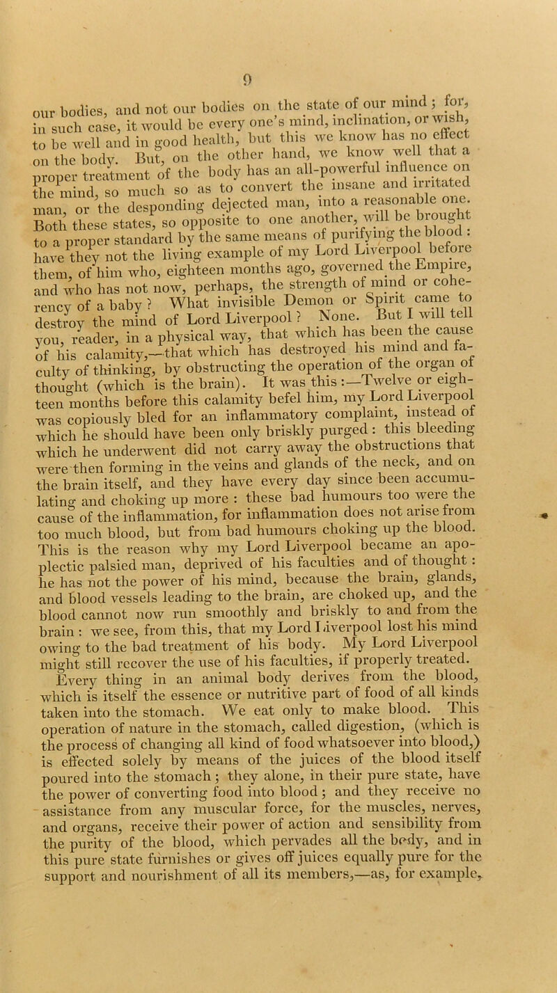 oiir bodies, and not our bodies on the state of our mind , foi, in such case, it would be every one’s mind, mclniation, or wish^ to be well and in good liealtb, but tins we know bas effect on the body. But on the other hand, we know well that a moper treaUnent of the body bas an al -powerful influence on the mind, so much so as to convert the insane and n stated man, or the desponding dejected man, into a reasoiiable one. S these states, so opposite to one ^ to a proper standard by the same means of purifying the blood . have^they not the living example of my Lord Liverpool before them, of him who, eighteen months ago, goyerned the Empire, and who has not now, perhaps, the strength of mind oi cohe- rency of a baby ? What invisible Demon or Spirit came to destroy the mind of Lord Liverpool ? None. But I will tell you, iLder, in a physical way, that which has been cause of his calamity,-that which has destroyed his mmd and fa- culty of tliinking, by obstructing the operation of the organ ot thought (which is the brain). It was this :—Twelve or eigh- teen months before this calamity befel him, my Lord Liverpool was copiously bled for an inflammatory complaint, instead ot which he should have been only briskly purged : this bleeding which he underwent did not carry away the obstructions that were then forming in the veins and glands of the neck, and on the brain itself, and they have every day since been accumu- lating and choking up more : these bad humours too were the cause of the inflammation, for inflammation does not arise trom too much blood, but from bad humours choking up the blood. This is the reason why my Lord Liverpool became an apo- plectic palsied man, deprived of his faculties and of thought: lie lias not tlie power of liis niiiid^ because tlie brain^ glands^ and blood vessels leading to the brain, are choked up, and the blood cannot now run smoothly and briskly to and fiom the brain ; we see, from this, that my Lord Liverpool lost his mind owing to the bad treatment of his body. My Lord Liverpool might still recover the use of his faculties, if properly treated. Every thing in an animal body derives from the blood, which is itself the essence or nutritive part of food of all kinds taken into the stomach. We eat only to make blood. This operation of nature in the stomach, called digestion, (which is the process of ehanging all kind of food whatsoever into blood,) is effected solely by means of the juices of the blood itself poured into the stomach; they alone, in their pure state, have the power of converting food into blood; and they receive no assistance from any muscular force, for the muscles, nerves, and organs, receive their power of action and sensibility from the purity of the blood, whieh pervades all the bedy, and in this pure state furnishes or gives off juices equally pure for the support and nourishment of all its members,—as, for example.