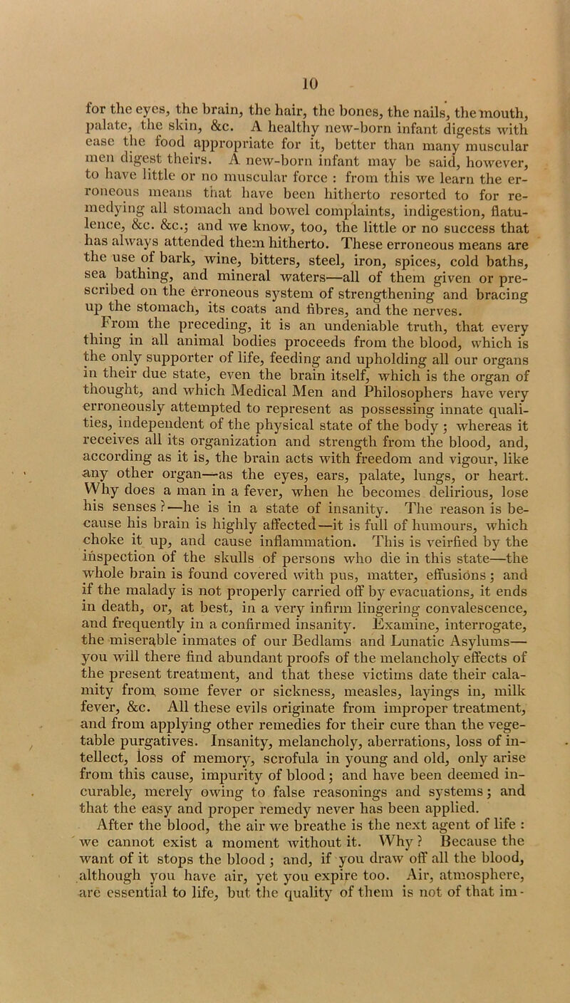 for the eyes, the brain, the hair, the bones, the nails, the mouth, palate, the skin, &c. A healthy new-born infant digests with ease the food appropriate for it, better than many museular men digest theirs. A new-born infant may be said, however, to have little or no muscular force : from this we learn the er- roneous means that have been hitherto resorted to for re- medying all stomach and bowel complaints, indigestion, flatu- lence, &c. &c.; and we know, too, the little or no success that has always attended them hitherto. These erroneous means are the use of bark, wine, bitters, steel, iron, spices, cold baths, sea bathing, and mineral waters—all of them given or pre- scribed on the erroneous system of strengthening and bracing up the stomach, its coats and fibres, and the nerves. From the preceding, it is an undeniable truth, that every thing in all animal bodies proceeds from the blood, which is the only supporter of life, feeding and upholding all our organs in their due state, even the brain itself, which is the organ of thought, and which Medical Men and Philosophers have very orroneously attempted to represent as possessing innate quali- ties, independent of the physical state of the body ; whereas it receives all its organization and strength from the blood, and, according as it is, the bi’ain acts with freedom and vigour, like any other organ—-as the eyes, ears, palate, lungs, or heart. VVhy does a man in a fever, when he becomes delirious, lose his senses?—he is in a state of insanity. The reason is be- cause his brain is highly affected—it is full of humours, which choke it up, and cause inflammation. This is veirfied by the inspection of the skulls of persons who die in this state—the whole brain is found covered with pus, matter, effusions ; and if the malady is not properly carried off by evacuations, it ends in death, or, at best, in a very infirm lingering convalescence, and frequently in a confirmed insanity. Examine, interrogate, the miserable inmates of our Bedlams and Lunatic Asylums— you will there find abundant proofs of the melancholy effects of the present treatment, and that these victims date their cala- mity from, some fever or sickness, measles, layings in, milk fever. Sec. All these evils originate from improper treatment, and from applying other remedies for their cure than the vege- table purgatives. Insanity, melancholy, aberrations, loss of in- tellect, loss of memory, scrofula in young and old, only arise from this cause, impurity of blood; and have been deemed in- curable, merely owing to false reasonings and systems; and that the easy and proper remedy never has been applied. After the blood, the air we breathe is the next agent of life : we cannot exist a moment Avithout it. Why ? Beeause the want of it stops the blood ; and, if you draAV off all the blood, although you have air, yet you expire too. Air, atmosphere, are essential to life, but the quality of them is not of that im -