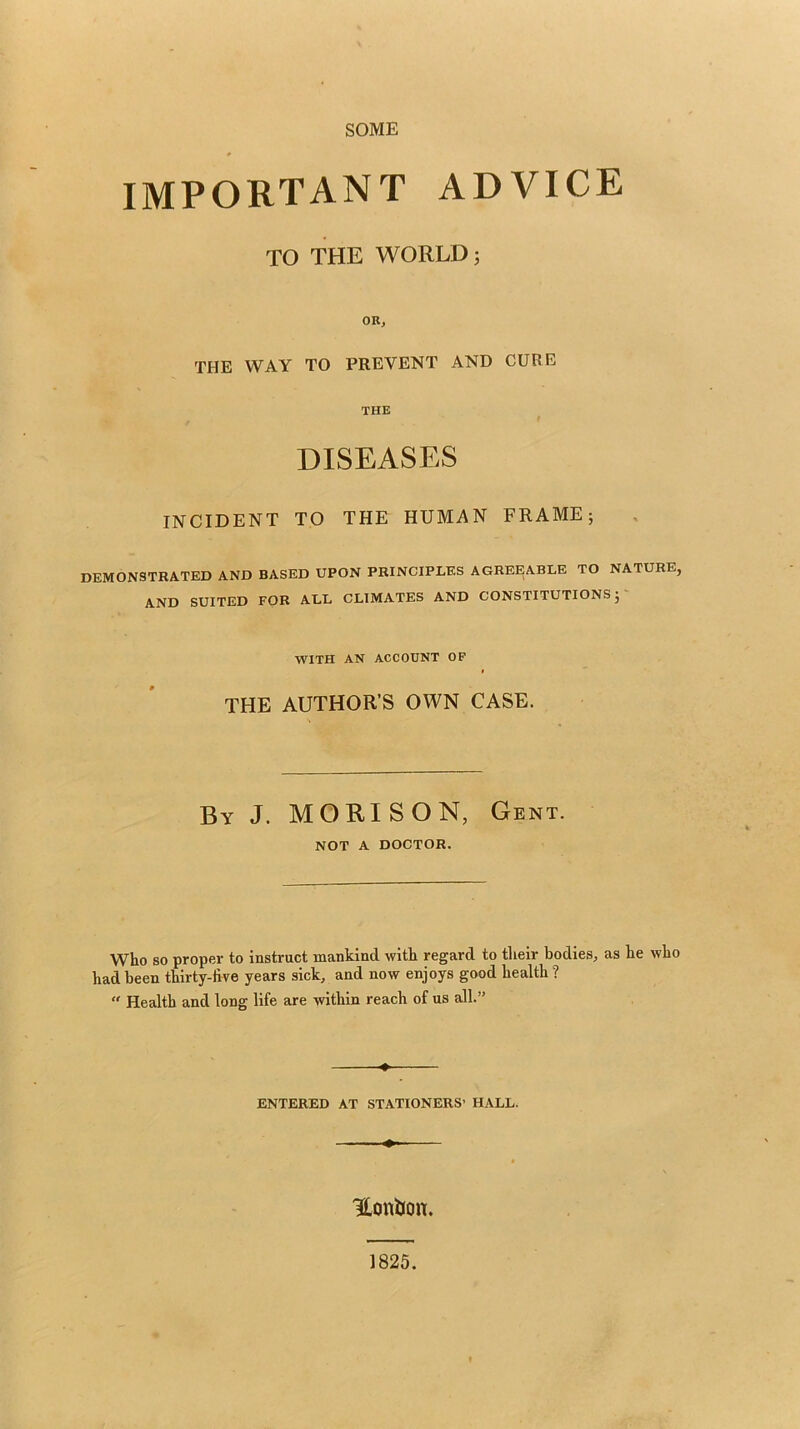 SOME IMPORTANT ADVICE TO THE WORLD; OR, THE WAY TO PREVENT AND CURE THE DISEASES INCIDENT TO THE HUMAN FRAME; DEMONSTRATED AND BASED UPON PRINCIPLES AGREEABLE TO NATURE, AND SUITED FOR ALL CLIMATES AND CONSTITUTIONS;' WITH AN ACCOUNT OF THE AUTHOR’S OWN CASE. By J. MORISON, Gent. NOT A DOCTOR. Who SO proper to instruct mankind with regard to their bodies, as he who had been thirty-five years sick, and now enjoys good health ?  Health and long life are within reach of us all.” ENTERED AT STATIONERS’ HALL. Honijon. 1825.