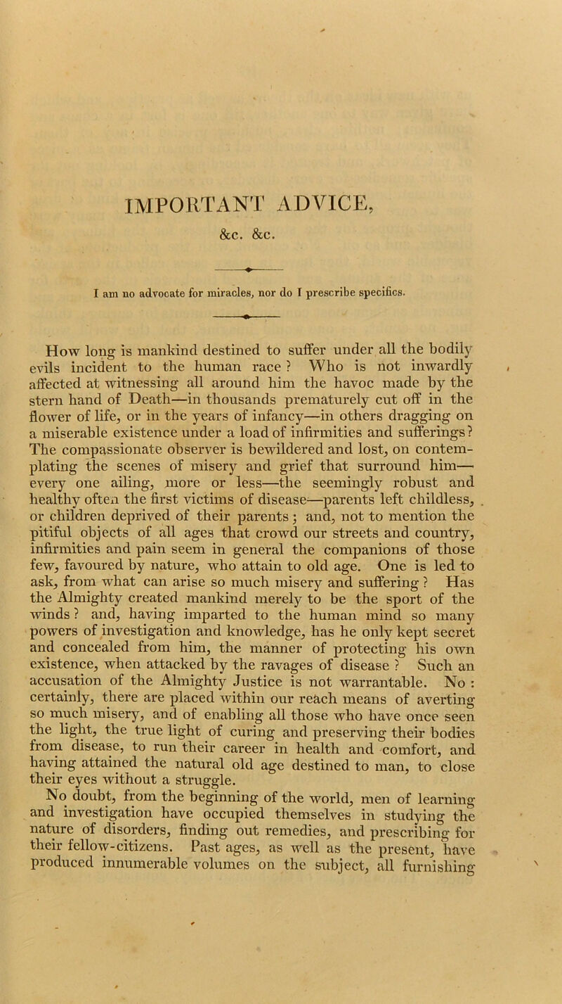 IMPORTANT ADVICE, &C. &C. I am no advocate for miracles, nor do I prescribe specifics. How long is mankind destined to suffer under all the bodily evils incident to the human race ? Who is not inwardly affected at witnessing all around him the havoc made by the stern hand of Death—in thousands prematurely cut off in the flower of life, or in the years of infancy—in others dragging on a miserable existence under a load of infirmities and sufferings? The compassionate observer is bewildered and lost, on contem- plating the scenes of misery and grief that surround him— every one ailing, more or less—the seemingly robust and healthy often the first victims of disease^—parents left childless, or children deprived of their parents; and, not to mention the pitiful objects of all ages that crowd our streets and country, infirmities and pain seem in general the companions of those few, favoured by nature, who attain to old age. One is led to ask, from what can arise so much misery and suffering ? Has the Almighty created mankind merely to be the sport of the winds ? and, having imparted to the human mind so many powers of investigation and knowledge, has he only kept secret and concealed from him, the manner of protecting his own existence, when attacked by the ravages of disease ? Such an accusation of the Almighty Justice is not warrantable. No : certainly, there are placed within our reach means of averting so much misery, and of enabling all those who have once seen the light, the true light of curing and preserving their bodies frorn disease, to run their career in health and comfort, and having attained the natural old age destined to man, to close their eyes without a struggle. No doubt, from the beginning of the world, men of learning and investigation have occupied themselves in studying the nature of disorders, finding out remedies, and prescribing for their fellow-citizens. Past ages, as well as the present, have produced innumerable volumes on the sribject, all furnishing