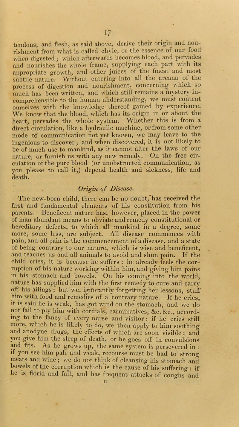 tendons, and flesh, as said above, derive their origin and nou- rishment from what is called chyle, or the essence of our food when digested; which afterwards becomes blood, and pervades and nourishes the whole frame, supplying each part with its appropriate growth, and other juices of the finest and most subtile nature. \Vithout entering into all the arcana of the process of digestion and nourishment, concerning which so much has been wi’itten, and which still remains a mystery in- comprehensible to the human understanding, we must content ourselves with the knowledge thereof gained by experience. We know that the blood, which has its origin in or about the heart, pervades the whole system. Whether this is from a direct circulation, like a hydraulic machine, or from some other mode of communication not yet known, we may leave to the ingenious to discover; and when discovered, it is not likely to be of much use to mankind, as it cannot alter the laws of our nature, or furnish us with any new remedy. On the free cir- culation of the pure blood (or unobstructed communication, as you please to call it,) depend health and sickness, life and death. Origin of Disease. The new-born child, there can be no doubt, has received the first and fundamental elements of his constitution from his parents. Beneficent nature has, however, placed in the power of man abundant means to obviate and remedy constitutional or hereditary defects, to which all mankind in a degree, some more, some less, are subject. All disease commences with pain, and all pain is the commencement of a disease, and a state of being contrary to our nature, which is wise and beneficent, and teaches us and all animals to avoid and shun pain. If the child cries, it is because he suffers : he already feels the cor- ruption of his nature working within him, and giving him pains in his stomach and bowels. On his coming into the world, nature has supplied him with the first remedy to cure and carry off his ailings j but we, igrforantly forgetting her lessons, stuff him with food and remedies of a contrary nature. If he cries, it is said he is weak, has got wind on the stomach, and we do not fail to ply him with cordials, carminatives, &c. &c., accord- ing to the fancy of every nurse and visitor : if fie cries still more, which he is likely to do, we then apply to him soothing and anodyne drugs, the effects of which are soon visible •, and you give him the sleep of death, or he goes off in convulsions and fits. As he grows up, the same system is persevered in : if you see him pale and weak, recourse must be had to strong meats and wine; we do not think of cleansing his stomach and bowels of the corruption wdiich is the cause of his suffering : if he is florid and full, and has frequent attacks of coughs and c