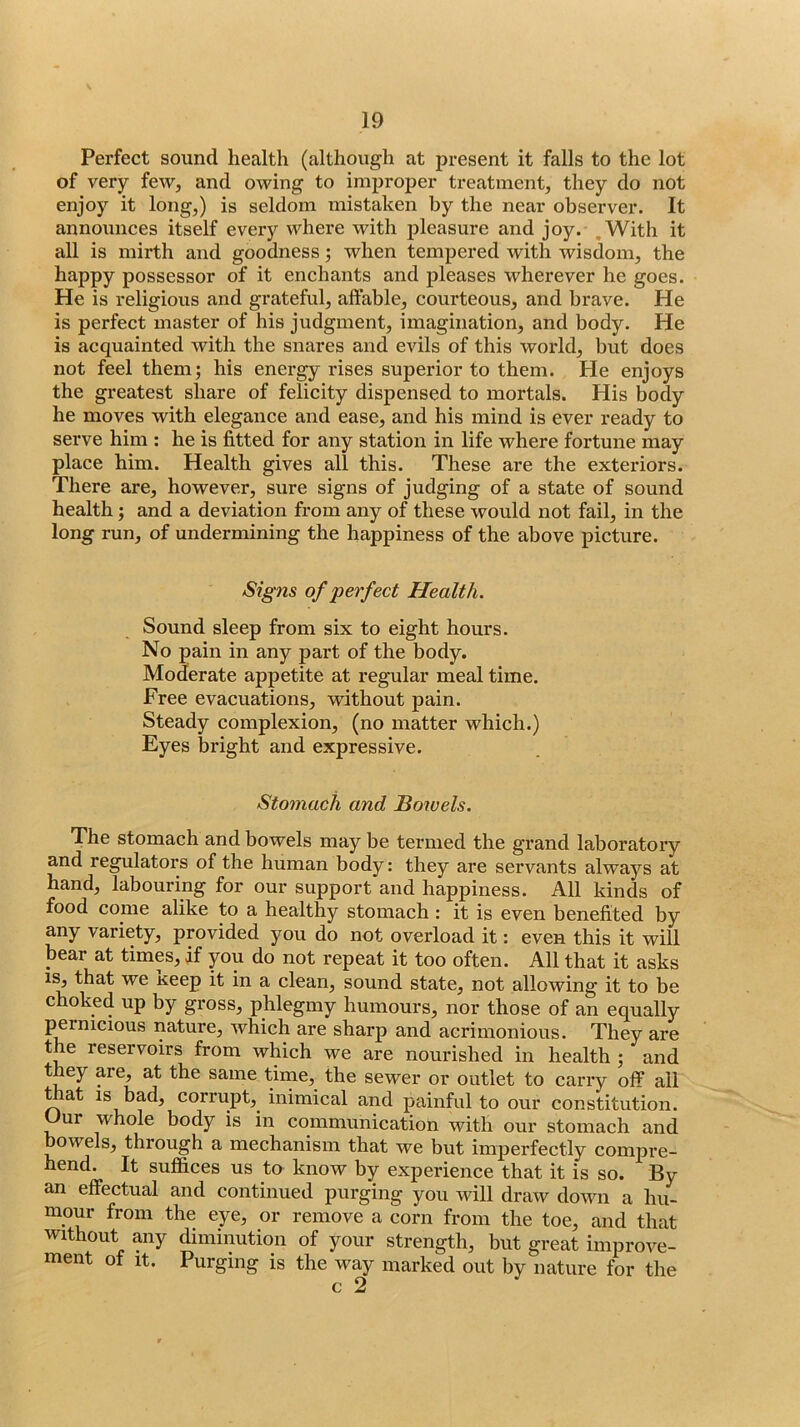 Perfect sound health (although at present it falls to the lot of very few, and owing to improper treatment, they do not enjoy it long,) is seldom mistaken by the near observer. It announces itself eveiy where with pleasure and joy. .With it all is mirth and goodness; when tempered with wisdom, the happy possessor of it enchants and pleases wherever he goes. He is religious and grateful, affable, courteous, and brave. He is perfect master of his judgment, imagination, and body. He is acquainted with the snares and evils of this world, but does not feel them; his energy rises superior to them. He enjoys the greatest share of felicity dispensed to mortals. His body he moves with elegance and ease, and his mind is ever ready to serve him : he is fitted for any station in life where fortune may place him. Health gives all this. These are the exteriors. There are, however, sure signs of judging of a state of sound health; and a deviation from any of these would not fail, in the long run, of undermining the happiness of the above picture. of perfect Health. Sound sleep from six to eight hours. No pain in any part of the body. Moderate appetite at regular meal time. Free evacuations, without pain. Steady complexion, (no matter which.) Eyes bright and expressive. Stomach and Sowels. The stomach and bowels may be termed the grand laboratory and regulators of the human body: they are servants always at hand, labouring for our support and happiness. All kinds of food come alike to a healthy stomach : it is even benefited by any variety, provided you do not overload it: even this it will bear at times, if you do not repeat it too often. All that it asks that we keep it in a clean, sound state, not allowing it to be choked up by gross, phlegmy humours, nor those of an equally pernicious nature, which are sharp and acrimonious. They are the reservoirs from which we are nourished in health ; and they are, at the same time, the sewer or outlet to carry off all t at IS bad, corrupt,^ inimical and painful to our constitution. ur whole body is in communication with our stomach and bowels, through a mechanism that we but imperfectly compre- hend. It suffices us to know by experience that it is so. By an effectual and continued purging you will draw down a hu- mour from the eye, or remove a corn from the toe, and that without any diminution of your strength, but great improve- ment of It. Purging is the way marked out by nature for the