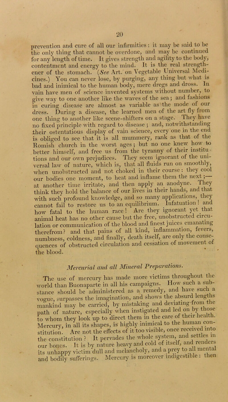 prevention and cure of all our infirmities : it may be said to be the only thing that cannot be overdone, and may be continued for any length of time. It gives strength and agility to the body, contentment and energy to the mind. It is the real strength- ener of the stomach. {See Art. on Vegetable Universal Medi- cines.) You can never lose, by purging, any thing but what is bad and inimical to the human body, mere dregs and dross. In vain have men of science invented systems without number, to give way to one another like the waves of the sea; and fashions in curing disease are almost as variable as the mode of our dress. During a disease, the learned men of the art fly from one thing to another like scene-shifters on a stage. They have no fixed principle with regard to disease ; and, notwithstanding their ostentatious display of vain science, every one in the end is obliged to see that it is all mummery, rank as that of the Romish church in the worst ages; but no one knew how to better himself, and free us from the tyranny of their institu- tions and our own prejudices. They seem ignorant of the uni- versal law of nature, which is, that all fluids run on smoothly, when unobstructed and not choked in their course: they cool our bodies one moment, to heat and inflame them the ne^^; at another time irritate, and then apply an^ anodyne. think they hold the balance of our lives in their hands, and that with such profound knowledge, and so many applications, they cannot fail to restore us to an equilibrium. _ Infatuation ! mad how fatal to the human race! Are they ignorant yet that animal heat has no other cause but the free, unobstructed circu- lation or communication of the blood and finest juices emanating therefrom? and that pains of all kind, inflammation, fevers, numbness, coldness, and finally, death itself,_ are only the conse- quences of obstructed circulation and cessation of movement ot the blood. Mercurial and all Mineral Preparations. The use of mercury has made more victims throughout the u'orld than Buonaparte in all his campaigns. How such a sub- stance should be administered as a remedy, and ha\j such a voffue, surpasses the imagination, and shows the absurd lengtlis mankind may be carried, by mistaking and deviating-from the path of nature, especially when instigated and led on by those to whom they look up to direct them in the care of their health. Mercury, in all its shapes, is highly inimical to the human con- stitution. Are not the effects of it too visible, once received into the constitution ? It pervades the whole system and settles m our bones. It is by nature heavy and cold of itself, and rendeis its unhappy victim dull and melancholy, and a piey ^ ^ and bodily sufferings. Mercury is moreover indigestible : then