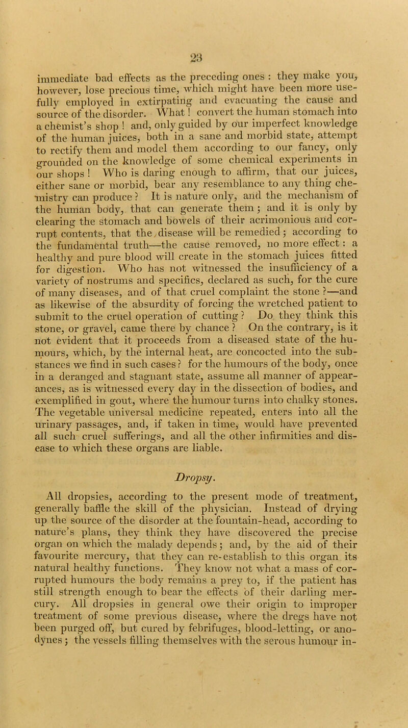 immediate bad effects as the preceding ones : they make you, however, lose precious time, which miglit have been more use- fully employed in extirpating and evacuating the cause and source of the disorder. What! convert the human stomach into a chemist’s shop ! and, only guided hy our imperfect knowledge of the human juices, both in a sane and morbid state, attempt to rectify them and model them according to our fancy, only grounded on the knowledge of some chemical expeiiments in our shops ! Who is daring enough to affirm, that our juices, either sane or morbid, bear any resemblance to any thing che- mistry can produce ? It is nature only, and the mechanism of the human body, that can generate them j and it is only by clearing the stomach and bowels of their acrimonious and cor- rupt contents, that the,disease wdll be remedied; according to the fundamental truth—the cause removed, no more effect: a healthy and pure blood will create in the stomach juices fitted for digestion. Who has not witnessed the insiifficiency of a variety of nostrums and specifics, declared as such, for the cure of many diseases, and of that cruel complaint the stone ?—and as likewise of the absurdity of forcing the wretched patient to submit to the cruel operation of cutting ? Do they think this stone, or gravel, came there by chance ? On the contrary, is it not evident that it proceeds from a diseased state of the hu- mours, which, by the internal heat, are concocted into the sub- stances we find in such cases ? for the humours of the body, once in a deranged and stagnant state, assume all manner of appear- ances, as is witnessed every day in the dissection of bodies, and exemplified in gout, where the humour turns into chalky stones. The vegetable universal medicine repeated, enters into all the urinary passages, and, if taken in time, would have prevented all such cruel sufferings, and all the other infirmities and dis- ease to which these organs are liable. Dropsy. All dropsies, according to the present mode of treatment, generally baffle the skill of the physician. Instead of drying up the source of the disorder at the fountain-head, according to nature’s plans, they think they have discovered the precise organ on which the malady depends; and, by the aid of their favourite mercury, that they can re-establish to this organ its natural healthy functions. They know not what a mass of cor- rupted humours the body remains a j)rey to, if the patient has still strength enough to bear the effects of their darling mer- cury. All dropsies in general owe their origin to improper treatment of some previous disease, where the dregs have not been purged off, but cured by febrifuges, blood-letting, or ano- dynes ; the vessels filling themselves with the serous humour in-