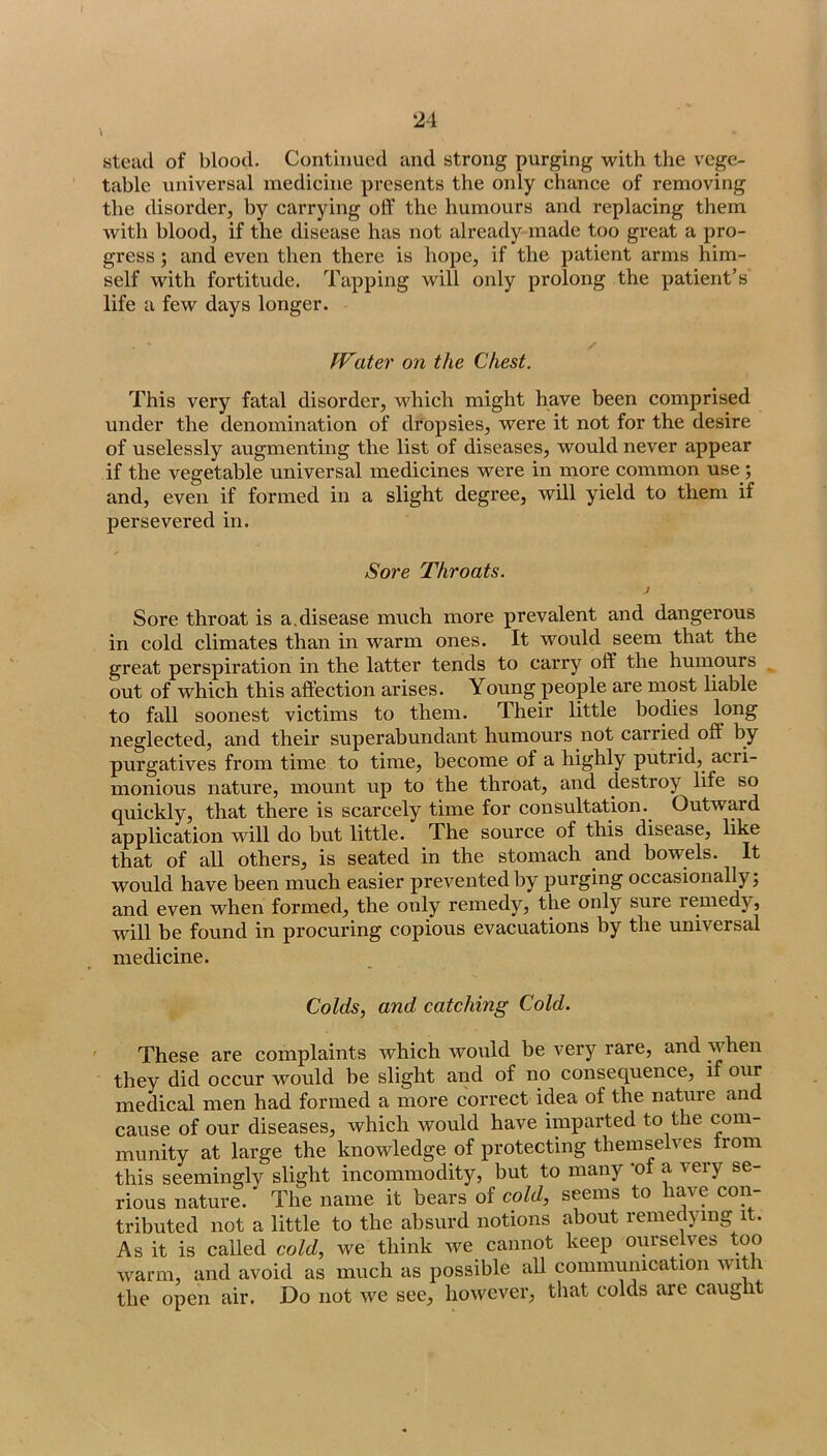 \ «tead of blood. Continued and strong purging with the vege- table universal medicine presents the only chance of removing the disorder, by carrying off the humours and replacing them with blood, if the disease has not already made too great a pro- gress ; and even then there is hope, if the patient arms him- self with fortitude. Tapping will only prolong the patient’s life a few days longer. IVater on the Chest. This very fatal disorder, which might have been comprised under the denomination of dropsies, were it not for the desire of uselessly augmenting the list of diseases, would never appear if the vegetable universal medicines were in more common use; and, even if formed in a slight degree, will yield to them if persevered in. Sore Throats. J Sore throat is a.disease much more prevalent and dangerous in cold climates than in warm ones. It would seem that the great perspiration in the latter tends to carry off the humours out of which this affection arises. Young people are most liable to fall soonest victims to them. Their little bodies long neglected, and their superabundant humours not carried off by purgatives from time to time, become of a highly putrid, acri- monious nature, mount up to the throat, and destroy life so quickly, that there is scarcely time for consultation. Outward application will do but little. The source of this disease, like that of all others, is seated in the stomach and bowels. It would have been much easier prevented by purging occasionally; and even when formed, the only remedy, the only sure remedy, will be found in procuring copious evacuations by the universal medicine. Colds, and catching Cold. ' These are complaints which would be very rare, and when they did occur would be slight and of no consequence, if our medical men had formed a more correct idea of the nature and cause of our diseases, which would have imparted to the com- munity at large the knowledge of protecting themselves from this seemingly slight incommodity, but to many *of a very se- rious nature. The name it bears of cold, seems to tributed not a little to the absurd notions about remedying it. As it is called cold, we think we cannot keep ourselves too warm, and avoid as much as possible all connnuiiication with the open air. Do not we see, however, that colds are caught