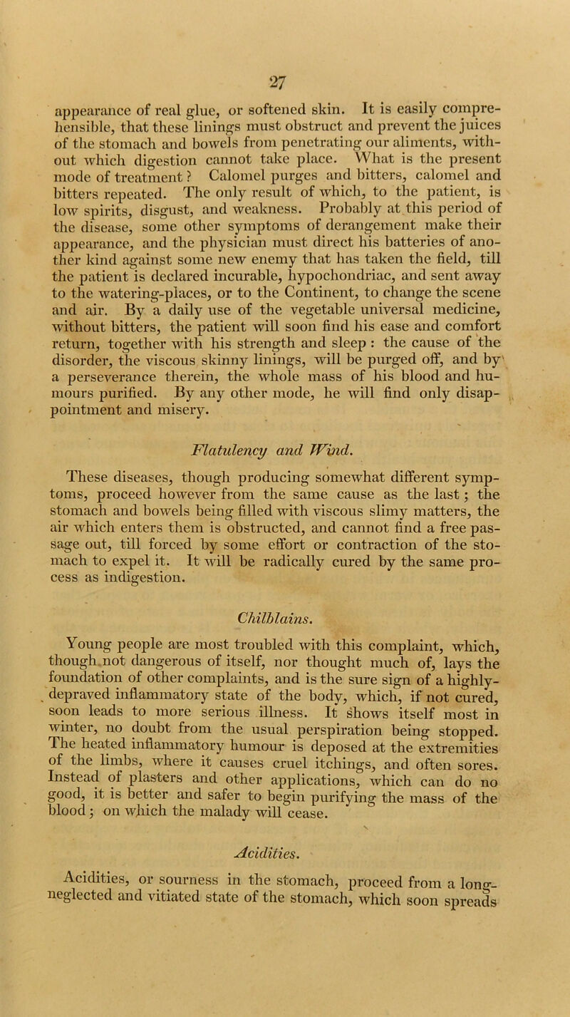 appearance of real glue, or softened skin. It is easily compre- hensible, that these linings must obstruct and prevent the juices of tlie stomach and bowels from penetrating our aliments, with- out which digestion cannot take place. What is the present mode of treatment ? Calomel purges and bitters, calomel and bitters repeated. The only result of which, to the patient, is low spirits, disgust, and weakness. Probably at this period of the disease, some other symptoms of derangement make their appearance, and the physician must direct his batteries of ano- ther kind against some new enemy that has taken the field, till the patient is declared incurable, hypochondriac, and sent away to the watering-places, or to the Continent, to change the scene and air. By a daily use of the vegetable universal medicine, without bitters, the patient will soon find his ease and comfort return, together wdth his strength and sleep : the cause of the disorder, the viscous skinny linings, will be purged olf, and by' a perseverance therein, the whole mass of his blood and hu- mours purified. By any other mode, he will find only disap- pointment and misery. Flatulency and Wind. These diseases, though producing somewhat different symp- toms, proceed however from the same cause as the last; the stomach and bowels being filled with viscous slimy matters, the air which enters them is obstructed, and cannot find a free pas- sage out, till forced by some effort or contraction of the sto- mach to expel it. It will be radically cured by the same pro- cess as indigestion. Chilblains. Young people are most troubled with this complaint, which, though.not dangerous of itself, nor thought much of, lays the foundation of other complaints, and is the sure sign of a highly- depraved inflammatory state of the body, which, if not cured, soon leads to more serious illness. It shows itself most in winter, no doubt from the usual perspiration being stopped. The heated inflammatory humour is deposed at the extremities of the limbs, where it causes cruel itchings, and often sores. Instead of plasters and other applications, which can do no good, it is better and safer to begin purifying the mass of the blood j on which the malady will cease. \ Acidities. Acidities, or sourness in the stomach, proceed from a lono-- neglected and vitiated state of the stomach, which soon spreads