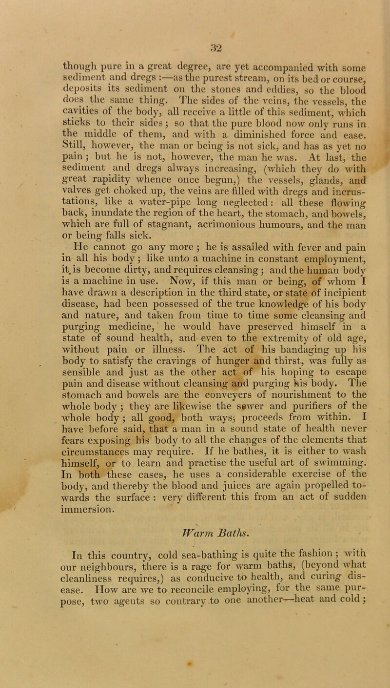 tliough i)ure in a great degree, are yet accompanied with some sediment and dregs :—as the purest stream, on its bed or course, deposits its sediment on the stones and eddies, so the blood does the same thing. The sides of the veins, the vessels, the cavities of the body, all receive a little of this sediment, which sticks to their sides; so that the pure blood now only runs in the middle of them, and with a diminished force and ease. Still, however, the man or being is not sick, and has as yet no j)ain but he is not, however, the man he was. At last, the sediment and dregs always increasing, (which they do udth great rapidity whence once begun,) the vessels, glands, and valves get choked up, the veins are filled with dregs and incrus- tations, like a water-pipe long neglected: all these flowing back, inundate the region of the heart, the stomach, and bowels, which are full of stagnant, acrimonious humours, and the man or being falls sick. He cannot go any more ; he is assailed with fever and pain in all his body; like unto a machine in constant employment, it is become dirty, and requires cleansing 3 and the human body is a machine in use. Now, if this man or being, of whom I have drawn a description in the third state, or state of incipient disease, had been possessed of the true knowledge of his body and nature, and taken from time to time some cleansing and purging medicine, he would have preserved himself in a state of sound health, and even to the extremity of old age, without pain or illness. The act of his bandaging up his body to satisfy the cravings of hunger and thirst, was fully as sensible and just as the other act of his hoping to escape pain and disease without cleansing and purging his body. The stomach and bowels are the conveyers of nourishment to the whole body; they are likewise the sswer and purifiers of the whole body; all good, both waysj proceeds from within. I have before said, that a man in a sound state of health never fears exposing his body to all the changes of the elements that circumstances may require. If he bathes, it is either to wash himself, or to learn and practise the useful art of swimming. In both these cases, he uses a considerable exercise of the body, and thereby the blood and juices are again propelled to- wards the surface : very different this from an act of sudden immersion. Warm Baths. In this country, cold sea-bathing is quite the fashion ; with our neighbours, there is a rage for warm baths, (beyond what cleanliness requires,) as conducive to health, and curing- dis- ease. How are we to reconcile employing, for the same pur- pose, two agents so contrary to one another^heat and cold;