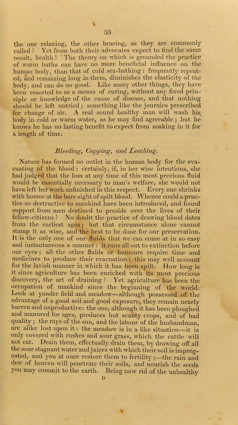 V 33 the one relaxing, the other bracing, as they are commonly called ? Yet from both their advocates expect to find the same result, health ! The theory on which is grounded the practice of warm baths can have no more beneficial influence on the human body, than that of cold sea-bathing : frequently repeat- ed, and remaining long in them, diminishes the elasticity of the body, and can do no good. Like many other things, they have been resorted to as a means of curing, without any fixed prin- ciple or knowledge of the cause of disease, and that nothing should be left untried ; something like the journies prescribed for change of air. A real sound healthy man will wash his_ body in cold or warm water, as he may find agreeable ; hut he knows he has no lasting benefit to expect from soaking in it for a length of time. Bleeding, Cupping, and Leeching. Nature has formed no outlet in the human body for the eva- cuating of the blood : certainly, if, in her wise intentions, she had judged that the loss at any time of this most precious fluid would be essentially necessary to man’s welfare, she would not have left her work unfinished in this respect. Every one shrinks with horror at the bare sight of spilt blood. Whence could a prac- tice so destructive to mankind have been introduced, and found support from men destined to preside over the lives of their fellow-citizens ? No doubt the practice of drawing blood dates from the earliest ages \ but that circumstance alone cannot stamp it as wise, and the best to be done for our preservation. It is the only one of our fluids that we can come at in so easy and instantaneous a manner : it runs all out to extinction before our eyes •, all the other fluids or humours require time and medicines to produce their evacuation : this may well account for the lavish manner in which it has been spilt. How long is it since agriculture has been enriched with its most precious discovery, the art of draining ? Yet agriculture has been the occupation of mankind since the beginning of the world. Look at yonder field and meadow—although possessed of the advantage of a good soil and good exposure, they remain nearly barren and unproductive: the one, although it has been ploughed and manured for ages, produces but scanty crops, and of bad - quality \ the rays of the sun, and the labour of the husbandman, are alike lost upon it: the meadow is in a like situation—it is only covered with rushes and sour grass, which the cattle will not eat. Drain them, effectually drain them, by drawing off all the sour stagnant waiter and juices with which their soil is impreg- nated, and you at once restore them to fertility j—the rain and dew of heaven will penetrate their soils, and nourish the seeds you may commit to the earth. Being now rid of the unhealthy D