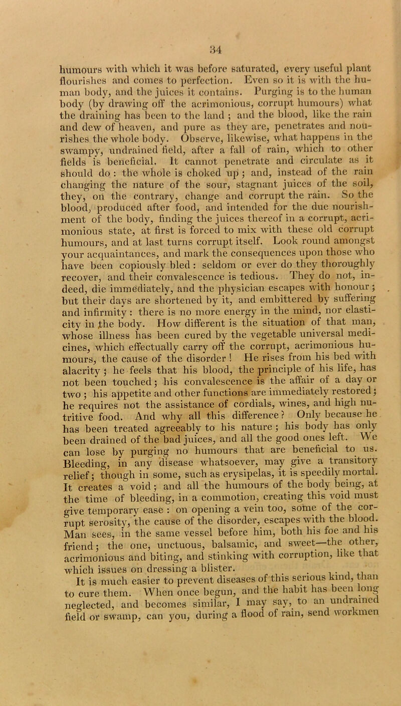 humours with which it was before saturated, every useful plant flourishes and comes to perfection. Even so it is with the Im- man body, and the juices it contains. Purging is to the human body (by drawing off the acrimonious, corrupt humours) what the draining has been to the land ; and the l)lood, like the rain and dew of heaven, and pure as they are, penetrates and nou- rishes the whole body. Observe, likewise, what happens in the swampy, undrained field, after a fall of rain, which to other fields is beneficial. It cannot penetrate and circulate as it should do : the whole is choked up ; and, instead of the rain changing the nature of the sour, stagnant juices of the soil, they, on the contrary, change and corrupt the rain. So the blood, produced after food, and intended for the due nourish- ment of the body, finding the juices thereof in a corrupt, acri- monious state, at first is forced to mix with these old corrupt humours, and at last turns corrupt itself. Look round amongst your acquaintances, and mark the consequences upon those who have been copiously bled : seldom or ever do they thoroughly recover, and their convalescence is tedious. They do not, in- deed, die immediately, and the physician escapes with honour; hut their days are shortened by it, and embittered by suffering and infirmity: there is no more energy in the mind, nor elasti- city in the body. How different is the situation of that man, whose illness has been cured by the vegetable universal medi- cines, which effectually carry off the corrupt, aci’imonious hu- mours, the cause of the disorder ! He rises from his bed with alacrity; he feels that his blood, the principle of his life, has not been touched; his convalescence is the affair of a day or two ; his appetite and other functions are immediately restored j he requires not the assistance of cordials, wines, and high nu- tritive food. And why all this difference ? Only because he has been treated agreeably to his nature; his body has only been drained of the bad juices, and all the good ones left. We can lose by purging no humours that are beneficial to us. Bleeding, in any disease whatsoever, may give a transitory relief; though in some, such as erysipelas, it is speedily mortal. It creates a void; and all the humours of the body being, at the time of bleeding, in a commotion, creating this void must give temporary ease : on opening a vein too, some of the cor- rupt serosity, the cause of the disorder, escapes with the blood. Man sees, in the same vessel before him, both his foe and his friend; the one, unctuous, balsamic, and sweet the other, acrimonious and biting, and stinking with corruption, like that which issues on dressing a blister. _ , i It is much easier to prevent diseases of this serious kind, than to cure them. When once begun, and the habit has been long neglected, and becomes similar, I may say, to an undiainec field or swamp, can )mu, during a flood of rain, send u oikmen