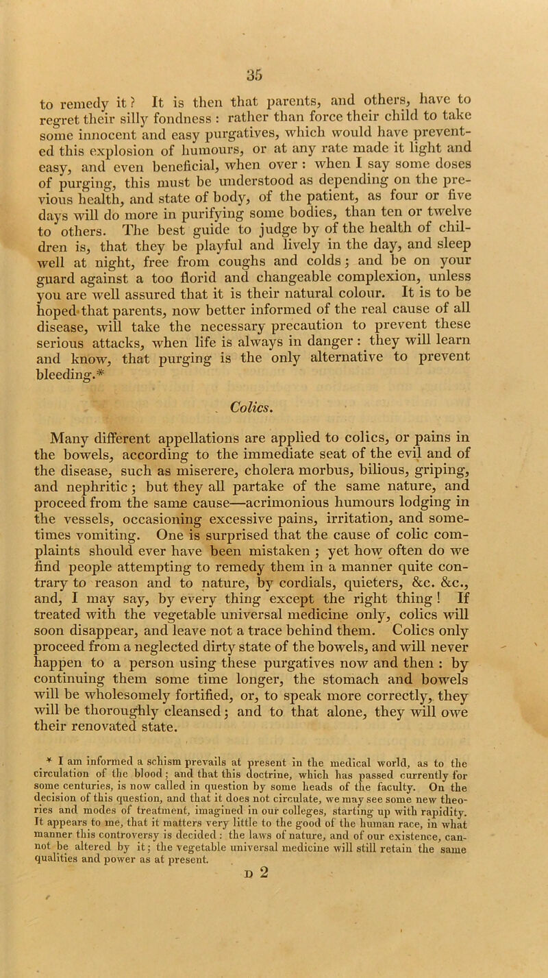 to remedy it? It is then that parents, and others, have to regret their silly fondness : rather than force their child to take some innocent and easy purgatives, which would have prevent- ed this explosion of humours, or at any rate made it light and easy, and even beneficial, when over : when I say some doses of purging, this must be understood as depending on the pre- vious health, and state of body, of the patient, as four or five days will do more in purifying some bodies, than ten or twelve to others. The best guide to judge by of the health of chil- dren is, that they be playful and lively in the day, and sleep well at night, free from coughs and colds 3 and be on your guard against a too florid and changeable complexion, unless you are well assured that it is their natural colour. It is to be hoped'that parents, now better informed of the real cause of all disease, will take the necessary precaution to prevent these serious attacks, when life is always in danger: they will learn and know, that purging is the only alternative to prevent bleeding.* . Colics. Many dilferent appellations are applied to colics, or pains in the bowels, according to the immediate seat of the evil and of the disease, such as miserere, cholera morbus, bilious, griping, and nephritic; but they all partake of the same nature, and proceed from the same cause—acrimonious humours lodging in the vessels, occasioning excessive pains, irritation, and some- times vomiting. One is surprised that the cause of colic com- plaints should ever have been mistaken ; yet ho'w often do we find people attempting to remedy them in a manner quite con- trary to reason and to nature, by cordials, quieters, &c. &c., and, I may say, by every thing except the right thing ! If treated with the vegetable universal medicine only, colics will soon disappear, and leave not a trace behind them. Colics only proceed from a neglected dirty state of the bowels, and will never happen to a person using these pui’gatives now and then : by continuing them some time longer, the stomach and bowels will be wholesomely fortified, oi*, to speak more correctly, they will be thoroughly cleansed; and to that alone, they will owe their renovated state. ♦ I am informed a schism prevails at present in the medical world, as to the circulation of the blood; and that this doctrine, which has passed currently for some centuries, is now called in question by some heads of the faculty. On the decision of this question, and that it does not circulate, we may see some new theo- ries and modes of treatment, imagined in our colleges, starting up with rapidity. It appears to me, that it matters very little to the good of the human race, in what manner this controversy is decided; the laws of nature, and of our existence, can- not be altered by it; the vegetable universal medicine will still retain the same qualities and power as at present. D 2 f